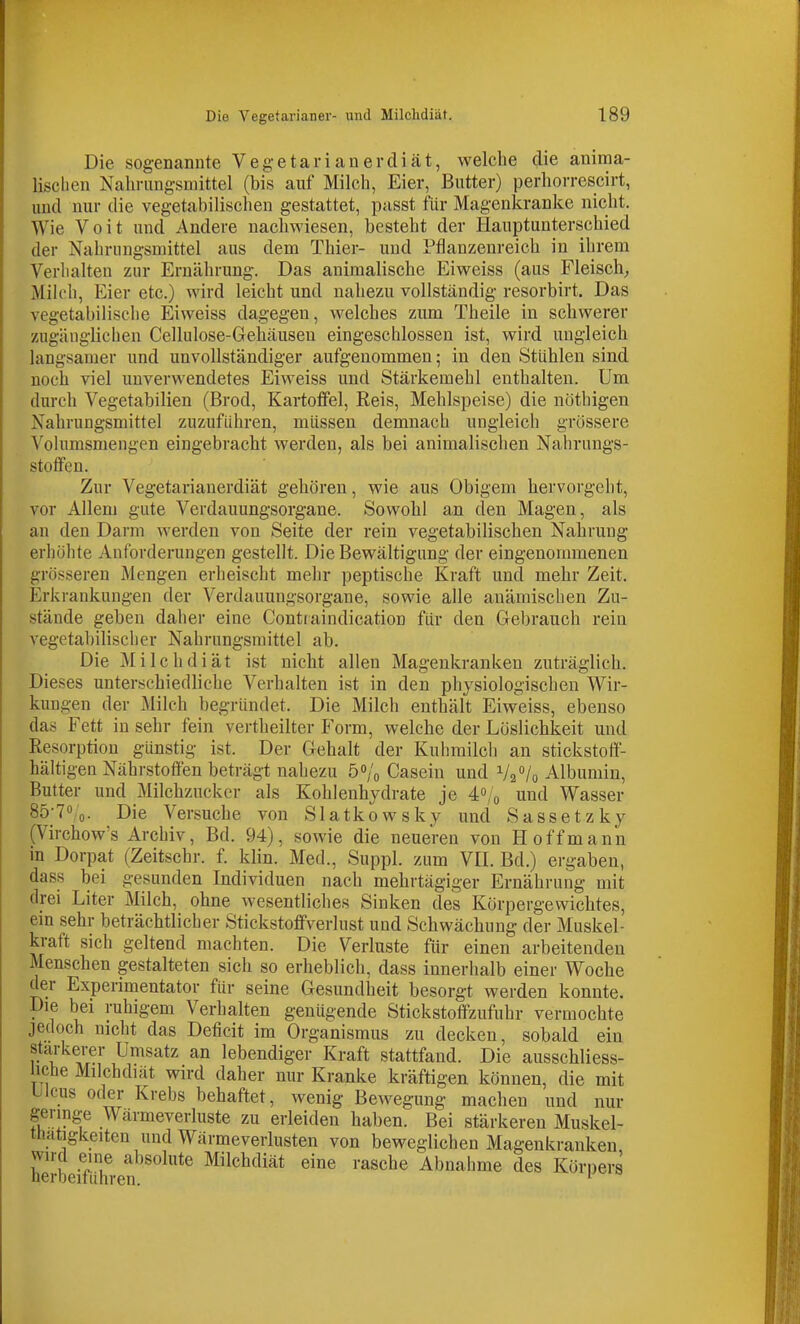 Die sogenannte Vegeta rianer diät, welche die anima- lischen Nahrungsmittel (bis auf Milch, Eier, Butter) perhorrescirt, und nur die vegetabilischen gestattet, passt für Magenkranke nicht. Wie Voit und Andere nachwiesen, besteht der Hauptunterschied der Nahrungsmittel aus dem Thier- und Pflanzenreich in ihrem Verhalten zur Ernährung. Das animalische Eiweiss (aus Fleisch, Milch, Eier etc.) wird leicht und nahezu vollständig resorbirt. Das vegetabilische Eiweiss dagegen, welches zum Theile in schwerer zugänglichen Cellulose-Gehäusen eingeschlossen ist, wird ungleich langsamer und unvollständiger aufgenommen; in den Stühleu sind noch viel unverwendetes Eiweiss und Stärkemehl enthalten. Um durch Vegetabilien (Brod, Kartoffel, Reis, Mehlspeise) die nöthigen Nahrungsmittel zuzuführen, müssen demnach ungleich grössere Volumsmengen eingebracht werden, als bei animalischen Nahrungs- stoffen. Zur Vegetarianerdiät gehören, wie aus Obigem hervorgeht, vor Allem gute Verdauungsorgane. Sowohl an den Magen, als an den Darm werden von Seite der rein vegetabilischen Nahrung erhölite Anforderungen gestellt. Die Bewältigung der eingenommenen grösseren Mengen erheischt mehr peptische Kraft und mehr Zeit. Erkrankungen der Verdauungsorgane, sowie alle anämischen Zu- stände geben daher eine Contraindication für den Gebrauch rein A^egetabilisclier Nahrungsmittel ab. Die Milchdiät ist nicht allen Magenkranken zuträglich. Dieses unterschiedliche Verhalten ist in den physiologischen Wir- kung'en der Milch begründet. Die Milch enthält Eiweiss, ebenso das Fett in sehr fein vertheilter Form, welche der Löslichkeit und Eesorption günstig ist. Der Gehalt der Kuhmilch an stickstoff- hältigen Nährstoffen beträgt nahezu 5o/o Casein und V2 7o Albumin, Butter und Milchzucker als Kohlenhydrate je 40/0 und Wasser Sö-To/o. Die Versuche von Slatkowsky und Sassetzky (Virchow's Archiv, Bd. 94), sowie die neueren von Hoff mann in Dorpat (Zeitschr. f. klin. Med., Suppl. zum VH. Bd.) ergaben, dass bei gesunden Individuen nach mehrtägiger Ernährung mit drei Liter Milch, ohne wesentliches Sinken des Körpergewichtes, em sehr beträchtlicher Stickstoffverlust und Schwächung der Muskel- kraft sich geltend machten. Die Verluste für einen arbeitenden Menschen gestalteten sich so erheblich, dass innerhalb einer Woche der Experimentator für seine Gesundheit besorgt werden konnte. Die bei ruhigem Verhalten genügende Stickstoffzufuhr vermochte jedoch nicht das Deficit im Organismus zu decken, sobald ein stärkerer Umsatz an lebendiger Kraft stattfand. Die ausschliess- liche Milchdiät wird daher nur Kranke kräftigen können, die mit Ulcus oder Krebs behaftet, wenig Bewegung machen und nur geringe Wärmeverluste zu erleiden haben. Bei stärkeren Muskel- thatigkeiten und Wärmeverlusten von beweglichen Magenkranken wird eine absolute Milchdiät eine rasche Abnahme des Körners neroeitühren. *