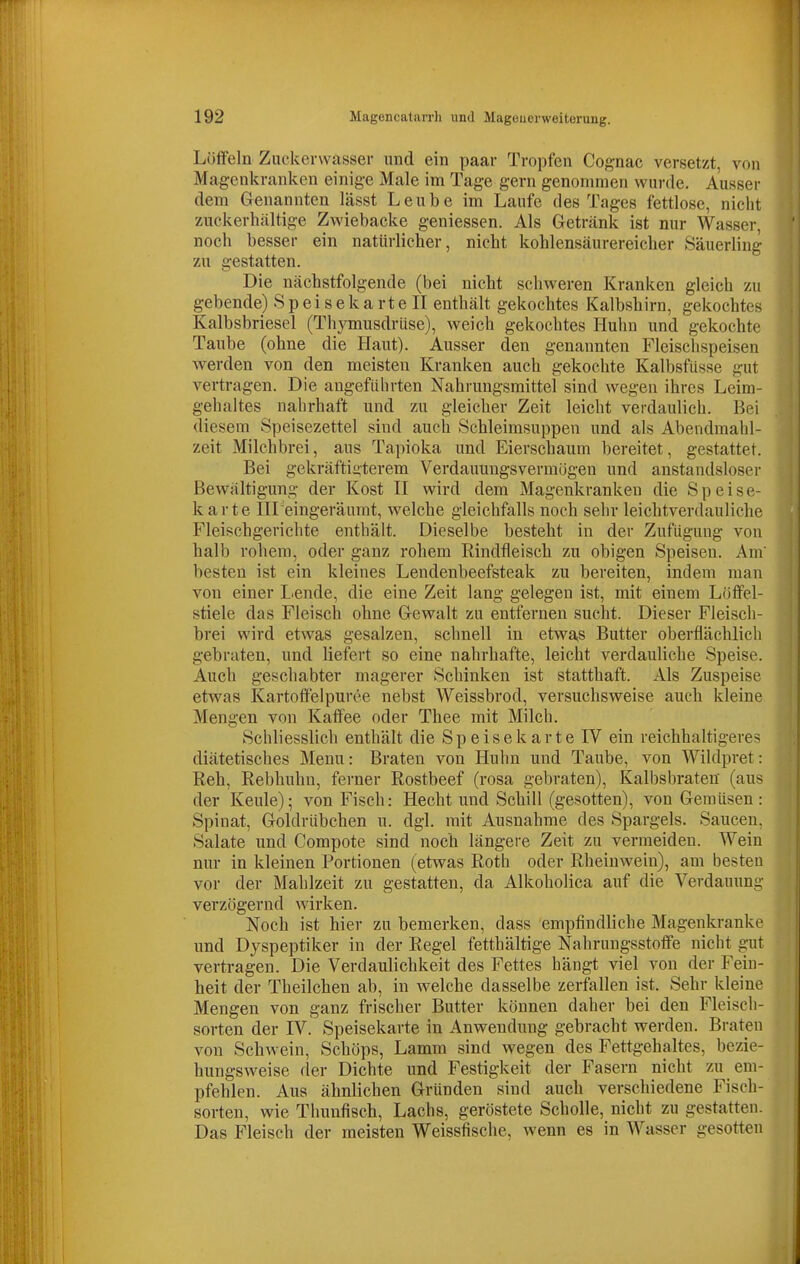 Lölfeln Zucker\v<asser und ein paar Tropfen Cognac versetzt, von Magenkranken einige Male im Tage gern genommen wurde. Ausser dem Genannten lässt Leube im Laufe des Tages fettlose, nicht zuckerhaltige Zwiebäcke geniessen. Als Getränk ist nur Wasser, noch besser ein natürlicher, nicht kohlensäurereicher Säuerling zu gestatten. Die nächstfolgende (bei nicht schweren Kranken gleich zu gebende) S p e i s e k a r t e II enthält gekochtes Kalbshirn, gekochtes Kalbsbriesel (Tliymusdrüse), weich gekochtes Huhn und gekochte Taube (ohne die Haut). Ausser den genannten Fleischspeisen Averden von den meisten Kranken auch gekochte Kalbsfüsse gut vertragen. Die angeführten Nahrungsmittel sind wegen ihres Leim- gehaltes nahrhaft und zu gleicher Zeit leicht verdaulich. Bei diesem Speisezettel sind auch Schleimsuppen und als Abendmahl- zeit Milchbrei, aus Tapioka und Eierschaum bereitet, gestattet. Bei gekräftigterem Verdauungsvermögen und anstandslosei- Bewältigung der Kost II wird dem Magenkranken die Speise- karte IU eingeräumt, welche gleichfalls noch sehr leichtverdauliche Fleischgerichte enthält. Dieselbe besteht in der Zufügung von halb rohem, oder ganz rohem Rindfleisch zu obigen Speisen. Am' besten ist ein kleines Lendenbeefsteak zu bereiten, indem man von einer Lende, die eine Zeit lang gelegen ist, mit einem Löffel- stiele das Fleisch ohne Gewalt zu entfernen sucht. Dieser Fleisch- brei wird etwas gesalzen, schnell in etwas Butter oberflächlich gebraten, und liefert so eine nahrhafte, leicht verdauliche Speise. Auch geschabter magerer Schinken ist statthaft. Als Zuspeise etwas Kartoffelpüree nebst Weissbrod, versuchsweise auch kleine Mengen von Kaffee oder Thee mit Milch. Schliesslich enthält die Speisekarte IV ein reichhaltigeres diätetisches Menu: Braten von Huhn und Taube, von Wildpret: Reh, Rebhuhn, fo'ner Rostbeef (rosa gebraten), Kalbsbraten (aus der Keule); von Fisch: Hecht und Schill (gesotten), von Gemüsen: Spinat, Goldrübchen u. dgl. mit Ausnahme des Spargels. Saucen, Salate und Compote sind noch längere Zeit zu vermeiden. Wein nur in kleinen Portionen (etwas Roth oder Rheinwein), am besten vor der Mahlzeit zu gestatten, da Alkoholica auf die Verdauung verzögernd wirken. Noch ist hier zu bemerken, dass empfindliche Magenkranke und Dyspeptiker in der Regel fetthältige Nahrungsstoffe nicht gut vertragen. Die Verdaulichkeit des Fettes hängt viel von der Fein- heit der Theilchen ab, in welche dasselbe zerfallen ist. Sehr kleine Mengen von ganz frischer Butter können daher bei den Fleisch- sorten der IV. Speisekarte in Anwendung gebracht werden. Braten von Schwein, Schöps, Lamm sind wegen des Fettgehaltes, bezie- hungsweise der Dichte und Festigkeit der Fasern nicht zu em- pfehlen. Aus ähnlichen Gründen sind auch verschiedene Fisch- sorten, wie Thunfisch, Lachs, geröstete Scholle, nicht zu gestatten. Das Fleisch der meisten Weissfische, wenn es in Wasser gesotten