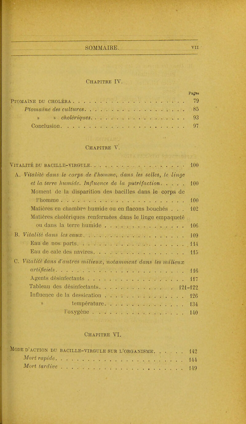 Chapitre IV. Paffss Ptomaïne du choléra 79 Ptomaïne des cultures 85 » » cholériques 93 Conclusion 97 Chapitre V. Vitalité du bacille-virgule 100 A. Vitalité dans le corps de l'homme^ dans les selles, le linge et la terre humide. Influence de la putréfaction 100 Moment de la disparition des bacilles dans le corps de l'homme 100 Matières en chambr». humide ou en flacons bouchés . . . 102 Matières cholériques renfermées dans le linge empaqueté ou dans la terre humide 106 B. Vitalité dans les eaux 109 Eau de nos ports 114 Eau de cale des navires 115 C. Vitalité dans d'autres milieuai, notamment dans les milieux artificiels 116 Agents désinfectants 117 Tableau des désinfectants 121-122 Influence de la dessication 126 » température 134 l'oxygène 140 Chapitre VI. Mode d'action du bacille-virgule sur l'organisme 142 Mort rapide ^44 Mort tardive I4g