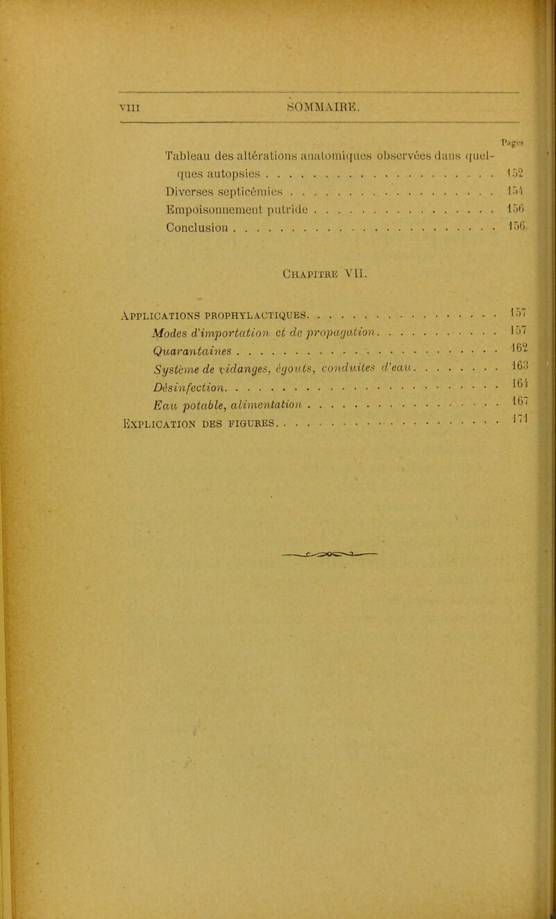 Tableau des altérations anatoraiqacs observées dans (juel- qiies autopsies 152 Diverses septicémies 15'i Empoisonnement putride 15f) Conclusion '•'>'j Chapitre VU. Applications prophylactiques •'i'' Modes d'importation et de jvopaçjation 157 Quarantaines '6- Système de vidanges, èyouts, conduites d'eau 163 Désinfection Eau potable, alimentation ^6/ Explication des figures ^ ' '