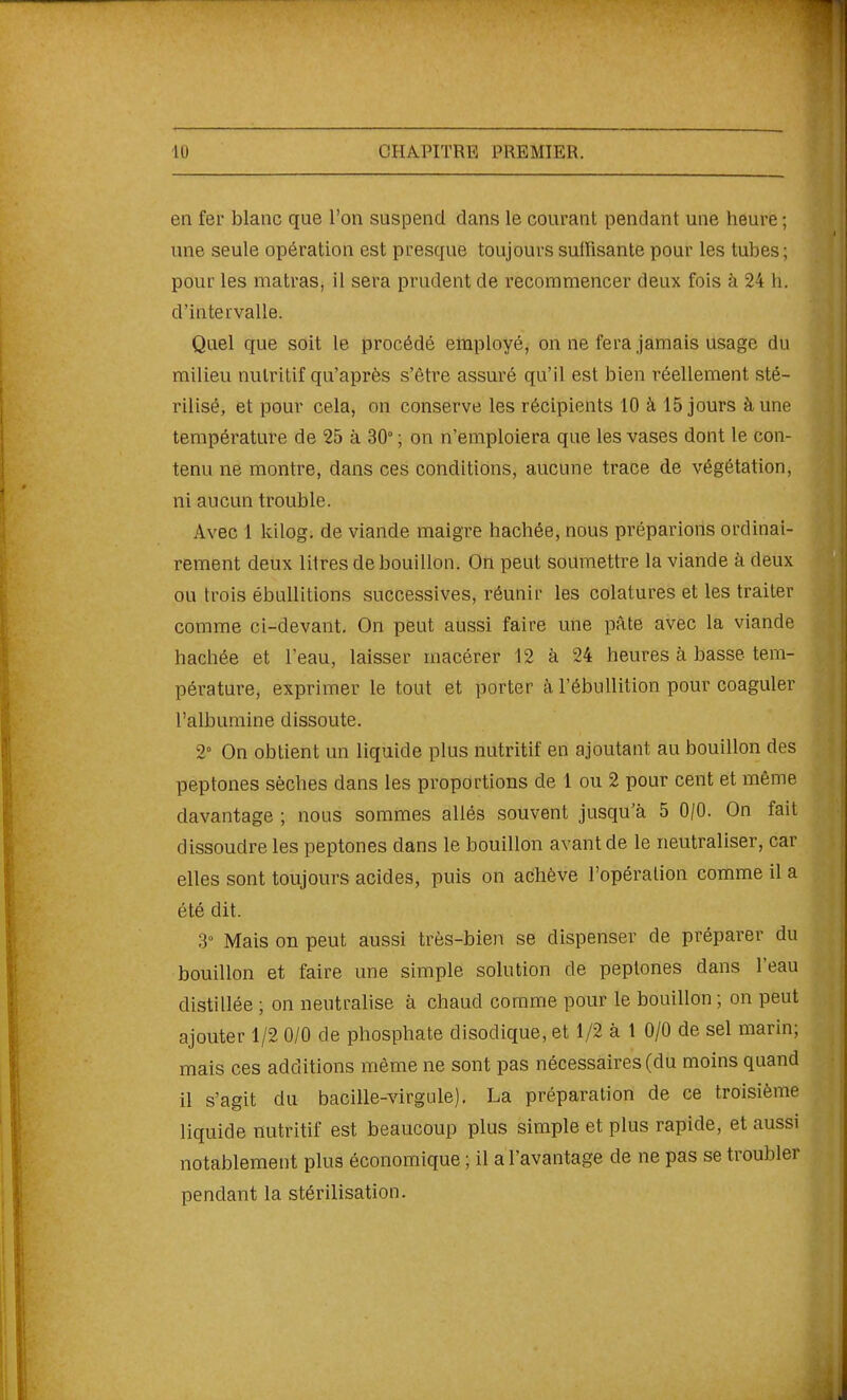 en fer blanc que l'on suspend dans le courant pendant une heure ; une seule opération est presque toujours suffisante pour les tubes ; pour les matras, il sera prudent de recommencer deux fois à 24 li. d'intervalle. Quel que soit le procédé employé, on ne fera jamais usage du milieu nutritif qu'après s'être assuré qu'il est bien réellement sté- rilisé, et pour cela, on conserve les récipients 10 à 15 jours à une température de 25 à 30° ; on n'emploiera que les vases dont le con- tenu ne montre, dans ces conditions, aucune trace de végétation, ni aucun trouble. Avec 1 kilog, de viande maigre hachée, nous préparions ordinai- rement deux litres de bouillon. On peut soumettre la viande à deux ou trois ébuUitions successives, réunir les colatures et les traiter comme ci-devant. On peut aussi faire une pâte avec la viande hachée et l'eau, laisser macérer 12 à 24 heures à basse tem- pérature, exprimer le tout et porter à l'ébuUition pour coaguler l'albumine dissoute. 2° On obtient un liquide plus nutritif en ajoutant au bouillon des peptones sèches dans les proportions de 1 ou 2 pour cent et même davantage ; nous sommes allés souvent jusqu'à 5 0/0. On fait dissoudre les peptones dans le bouillon avant de le neutraliser, car elles sont toujours acides, puis on achève l'opération comme il a été dit. 3° Mais on peut aussi très-bien se dispenser de préparer du bouillon et faire une simple solution de peptones dans l'eau distillée ; on neutralise à chaud comme pour le bouillon ; on peut ajouter 1/2 0/0 de phosphate disodique, et 1/2 à 1 0/0 de sel marin; mais ces additions même ne sont pas nécessaires (du moins quand il s'agit du bacille-virgule). La préparation de ce troisième liquide nutritif est beaucoup plus simple et plus rapide, et aussi notablement plus économique ; il a l'avantage de ne pas se troubler pendant la stérilisation.