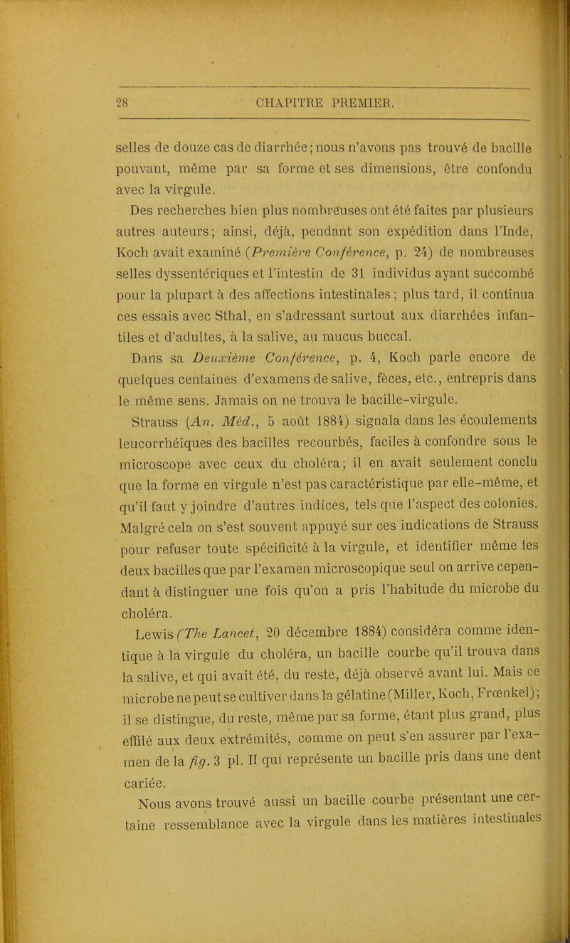 selles de douze cas de diarrhée; nous n'avons pas trouvé de bacille pouvant, même par sa forme et ses dimensions, être confondu avec la virg-ule. Des recherches bien plus nombreuses ont été faites par plusieurs autres auteurs; ainsi, déjà, pendant son expédition dans l'Inde, Koch avait examiné {Première Conférence, p. 24) de nombreuses selles dyssentériques et l'intestin de 31 individus ayant succombé pour la plupart à des affections intestinales ; plus tard, il continua ces essais avec Sthal, en s'adressant surtout aux diarrhées infan- tiles et d'adultes, à la salive, au mucus buccal. Dans sa Deuxième Conférence, p. 4, Koch parle encore de quelques centaines d'examens de salive, fèces, etc., entrepris dans le même sens. Jamais on ne trouva le bacille-virgule. Strauss [An. Méd., 5 août 1884) signala dans les écoulements leucorrhéiques des bacilles recourbés, faciles à confondre sous le microscope avec ceux du choléra; il en avait seulement conclu que la forme en virgule n'est pas caractéristique par elle-même, et qu'il faut y joindre d'autres indices, tels que l'aspect des colonies. Malgré cela on s'est souvent appuyé sur ces indications de Strauss pour refuser toute spécificité à la virgule, et identifier même les deux bacilles que par l'examen microscopique seul on arrive cepen- dant à distinguer une fois qu'on a pris l'habitude du microbe du choléra. Lewis rr/ie Lancet, 20 décembre 1884) considéra comme iden- tique à la virgule du choléra, un bacille courbe qu'il trouva dans la salive, et qui avait été, du reste, déjà observé avant lui. Mais ce microbe ne peut se cultiver dans la gélatine (Miller, Koch, Frœnkel) ; il se distingue, du reste, même par sa forme, étant plus grand, plus efiQlé aux deux extrémités, comme on peut s'en assurer par l'exa- men de la fig. 3 pl. II qui représente un bacille pris dans une dent cariée. Nous avons trouvé aussi un bacille courbe présentant une cer- taine ressemblance avec la virgule dans les matières intestinales