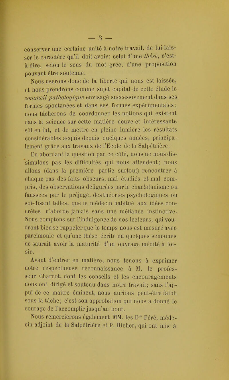 conserver une certaine unité à notre travail, de lui lais- ser le caractère qu'il doit avoir: celui d'une thèse, c'est- à-dire, selon le sens du mot grec, d'une proposition pouvant être soutenue. Nous userons donc de la liberté qui nous est laissée, et nous prendrons comme sujet capital de cette étude le sommeil pathologique envisagé successivement dans ses formes spontanées et dans ses formes expérimentales ; nous tâcherons de coordonner les notions qui existent dans la science sur cette matière neuve et intéressante s'il en fut, et de mettre en pleine lumière les résultats considérables acquis depuis quelques années, principa- lement grâce aux travaux de l'Ecole de la Salpètrière. En abordant la question par ce côté, nous ne nous dis- simulons pas les difficultés qui nous attendent; nous allons (dans la première partie surtout) rencontrer à chaque pas des faits obscurs, mal étudiés et mal com- pris, des observations défigurées parle charlatanisme ou faussées par le préjugé, des théories psychologiques ou soi-disant telles, que le médecin habitué aux idées con- crètes n'aborde jamais sans une méfiance instinctive. Nous comptons sur l'indulgence de nos lecteurs, qui vou- dront bien se rappeler que le temps nous est mesuré avec parcimonie et qu'une thèse écrite en quelques semaines ne saurait avoir la maturité d'un ouvrage médité à loi- sir. Avant d'entrer en matière, nous tenons à exprimer notre respectueuse reconnaissance à M. le profes- seur Gharcot, dont les conseils et les encouragements nous ont dirigé et soutenu dans notre travail; sans l'ap- pui de ce maître éminent, nous aurions peut-être faibli sous la tâche; c'est son approbation qui nous a donné le courage de l'accomplir jusqu'au bout. Nous remercierons également MM. les Drs Féré, méde- cin-adjoint de la Salpètrière et P. Richcr, qui ont mis à