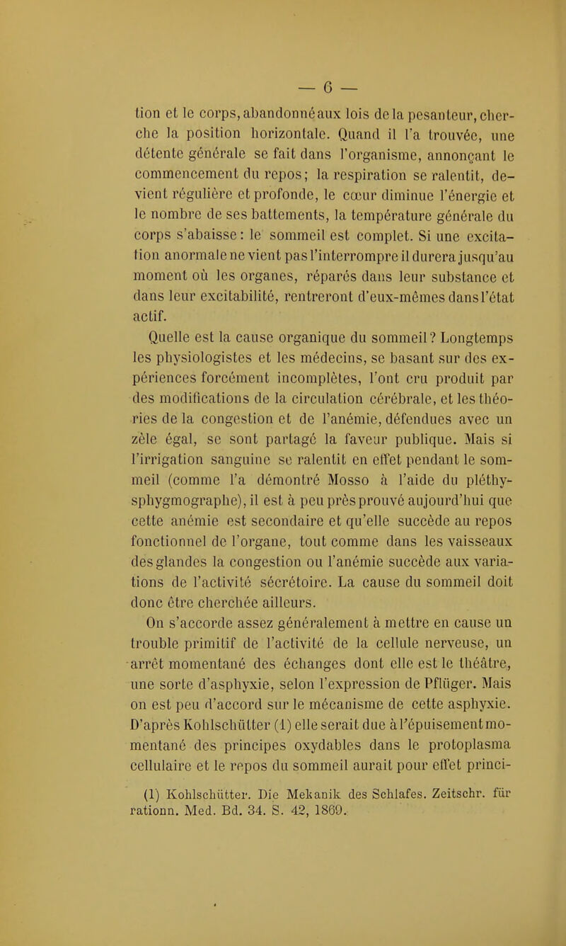 tion et le corps, abandonné aux lois delà pesanteur, cher- che la position horizontale. Quand il l'a trouvée, une détente générale se fait dans l'organisme, annonçant le commencement du repos; la respiration se ralentit, de- vient régulière et profonde, le cœur diminue l'énergie et le nombre de ses battements, la température générale du corps s'abaisse : le sommeil est complet. Si une excita- tion anormale ne vient pas l'interrompre il durera jusqu'au moment où les organes, réparés dans leur substance et dans leur excitabilité, rentreront d'eux-mêmes dans l'état actif. Quelle est la cause organique du sommeil? Longtemps les physiologistes et les médecins, se basant sur des ex- périences forcément incomplètes, l'ont cru produit par des modifications de la circulation cérébrale, et les théo- ries de la congestion et de l'anémie, défendues avec un zèle égal, se sont partagé la faveur publique. Mais si l'irrigation sanguine se ralentit en effet pendant le som- meil (comme l'a démontré Mosso à l'aide du pléthy- sphygmographe), il est à peu près prouvé aujourd'hui que cette anémie est secondaire et qu'elle succède au repos fonctionnel de l'organe, tout comme dans les vaisseaux des glandes la congestion ou l'anémie succède aux varia- tions de l'activité sécrétoire. La cause du sommeil doit donc être cherchée ailleurs. On s'accorde assez généralement à mettre en cause un trouble primitif de l'activité de la cellule nerveuse, un arrêt momentané des échanges dont elle est le théâtre, une sorte d'asphyxie, selon l'expression de Pfliiger. Mais on est peu d'accord sur le mécanisme de cette asphyxie. D'après Kohlschiilter (1) elle serait due àrépuisementmo- mentané des principes oxydables dans le protoplasma cellulaire et le repos du sommeil aurait pour effet princi- (1) Kohlschiitter. Die Mekanik des Schlafes. Zeitschr. fur rationn. Med. Bd. 34. S. 42, 1861».