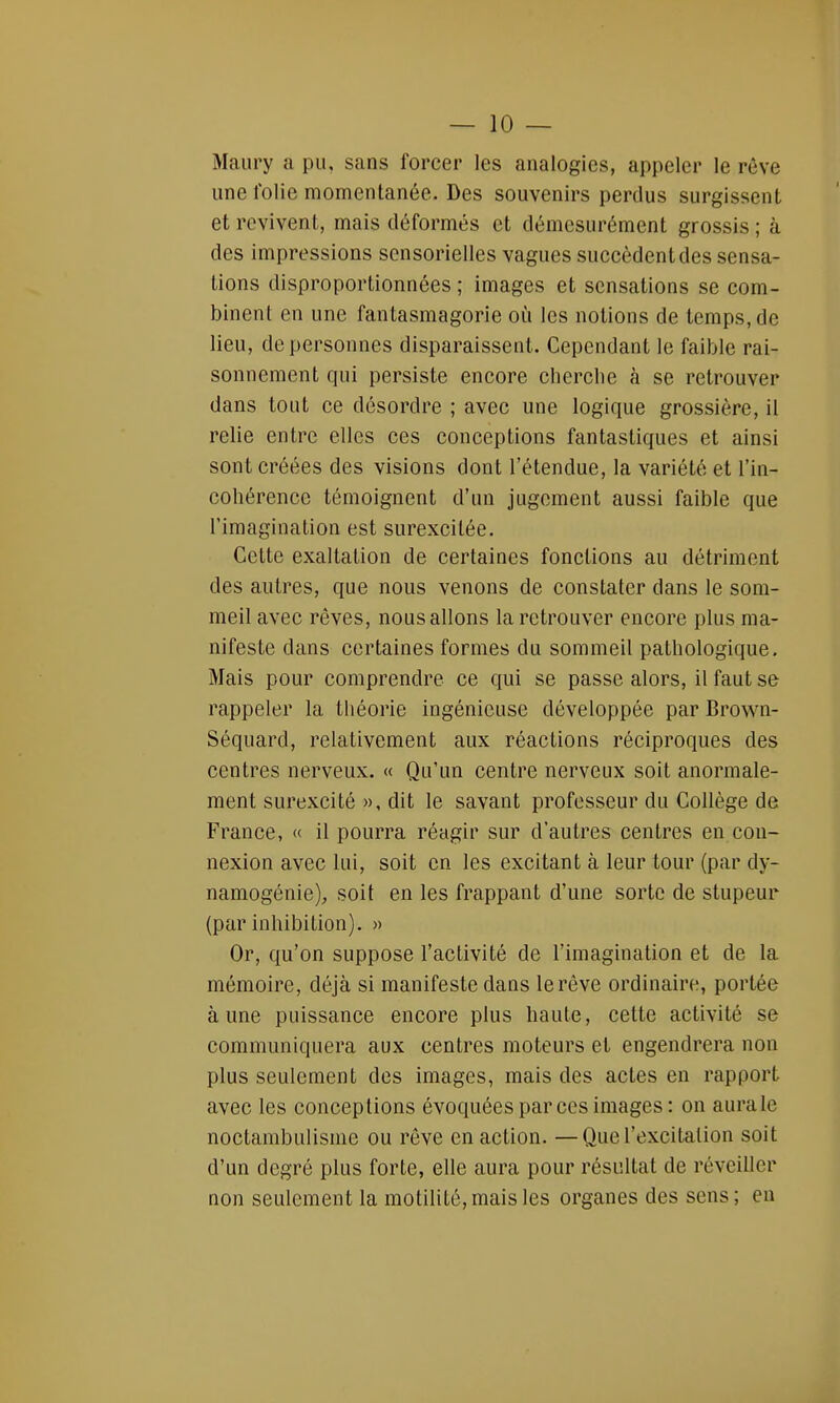 Maury a pu, sans forcer les analogies, appeler le rêve une folie momentanée. Des souvenirs perclus surgissent et revivent, mais déformés et démesurément grossis ; à des impressions sensorielles vagues succèdent des sensa- tions disproportionnées ; images et sensations se com- binent en une fantasmagorie où les notions de temps, de lieu, de personnes disparaissent. Cependant le faible rai- sonnement qui persiste encore cherche à se retrouver dans tout ce désordre ; avec une logique grossière, il relie entre elles ces conceptions fantastiques et ainsi sont créées des visions dont l'étendue, la variété et l'in- cohérence témoignent d'un jugement aussi faible que l'imagination est surexcitée. Cette exaltation de certaines fonctions au détriment des autres, que nous venons de constater dans le som- meil avec rêves, nous allons la retrouver encore plus ma- nifeste dans certaines formes du sommeil pathologique. Mais pour comprendre ce qui se passe alors, il faut se rappeler la théorie ingénieuse développée par Brown- Séquarcl, relativement aux réactions réciproques des centres nerveux. « Qu'un centre nerveux soit anormale- ment surexcité », dit le savant professeur du Collège de France, « il pourra réagir sur d'autres centres en con- nexion avec lui, soit en les excitant à leur tour (par dy- namogénie), soit en les frappant d'une sorte de stupeur (par inhibition). » Or, qu'on suppose l'activité de l'imagination et de la mémoire, déjà si manifeste dans le rêve ordinaire, portée aune puissance encore plus haute, cette activité se communiquera aux centres moteurs et engendrera non plus seulement des images, mais des actes en rapport avec les conceptions évoquées par ces images : on aura le noctambulisme ou rêve en action. —Que l'excitation soit d'un degré plus forte, elle aura pour résultat de réveiller non seulement la motilité, mais les organes des sens; en