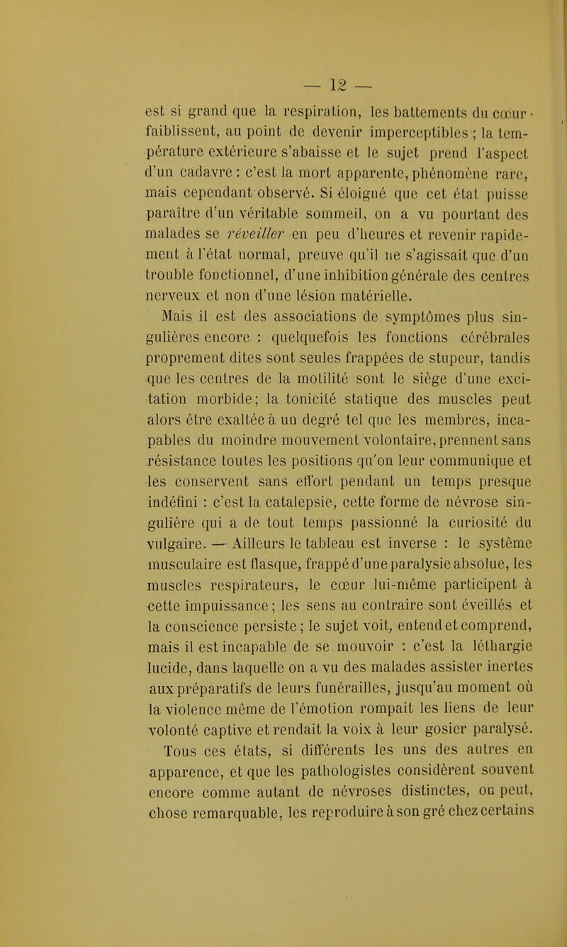 est si grand que la respiration, les battements du cœur faiblissent, au point de devenir imperceptibles ; la tem- pérature extérieure s'abaisse et le sujet prend l'aspect d'un cadavre: c'est la mort apparente,phénomène rare, mais cependant observé. Si éloigné que cet état puisse paraître d'un véritable sommeil, on a vu pourtant des malades se réveiller en peu d'heures et revenir rapide- ment à l'état normal, preuve qu'il ne s'agissait que d'un trouble fonctionnel, d'une inhibition générale des centres nerveux et non d'une lésion matérielle. Mais il est des associations de symptômes plus sin- gulières encore : quelquefois les fonctions cérébrales proprement dites sont seules frappées de stupeur, tandis que les centres de la moLilité sont le siège d'une exci- tation morbide; la tonicité statique des muscles peut alors être exaltée à un degré tel que les membres, inca- pables du moindre mouvement volontaire, prennent sans résistance toutes les positions qu'on leur communique et les conservent sans effort pendant un temps presque indéfini : c'est la catalepsie, cette forme de névrose sin- gulière qui a de tout temps passionné la curiosité du vulgaire. — Ailleurs le tableau est inverse : le système musculaire est flasque, frappé d'une paralysie absolue, les muscles respirateurs, le cœur lui-même participent à cette impuissance; les sens au contraire sont éveillés et la conscience persiste; le sujet voit, entend et comprend, mais il est incapable de se mouvoir : c'est la léthargie lucide, dans laquelle on a vu des malades assister inertes aux préparatifs de leurs funérailles, jusqu'au moment où la violence même de l'émotion rompait les liens de leur volonté captive et rendait la voix à leur gosier paralysé. Tous ces états, si différents les uns des autres en apparence, et que les pathologistes considèrent souvent encore comme autant de névroses distinctes, on peut, chose remarquable, les reproduire à son gré chez certains