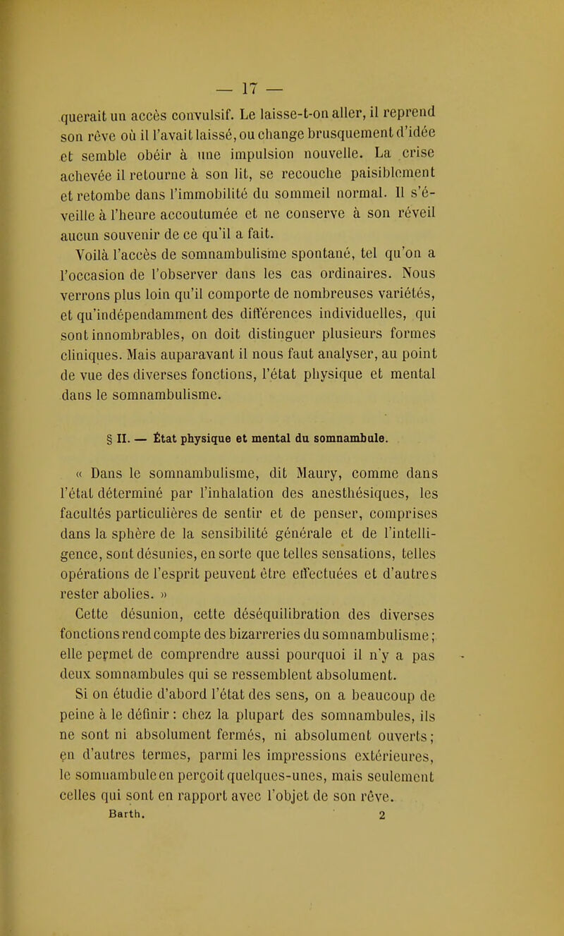 querait un accès coiïvulsif. Le laisse-t-on aller, il reprend son rêve où il l'avait laissé, ou change brusquement d'idée et semble obéir à une impulsion nouvelle. La crise achevée il retourne à son lit, se recouche paisiblement et retombe dans l'immobilité du sommeil normal. 11 s'é- veille à l'heure accoutumée et ne conserve à son réveil aucun souvenir de ce qu'il a fait. Voilà l'accès de somnambulisme spontané, tel qu'on a l'occasion de l'observer dans les cas ordinaires. Nous verrons plus loin qu'il comporte de nombreuses variétés, et qu'indépendamment des différences individuelles, qui sont innombrables, on doit distinguer plusieurs formes cliniques. Mais auparavant il nous faut analyser, au point de vue des diverses fonctions, l'état physique et mental dans le somnambulisme. § H. — État physique et mental du somnambule. « Dans le somnambulisme, dit Maury, comme dans l'état déterminé par l'inhalation des anesthésiques, les facultés particulières de sentir et de penser, comprises clans la sphère de la sensibilité générale et de l'intelli- gence, sont désunies, en sorte que telles sensations, telles opérations de l'esprit peuvent être effectuées et d'autres rester abolies. » Cette désunion, cette déséquilibration des diverses fonctions rend compte des bizarreries du somnambulisme ; elle permet de comprendre aussi pourquoi il n'y a pas deux somnambules qui se ressemblent absolument. Si on étudie d'abord l'état des sens, on a beaucoup de peine à le définir: chez la plupart des somnambules, ils ne sont ni absolument fermés, ni absolument ouverts; en d'autres termes, parmi les impressions extérieures, le somnambuleen perçoit quelques-unes, mais seulement celles qui sont en rapport avec l'objet de son rêve. Barth. 2