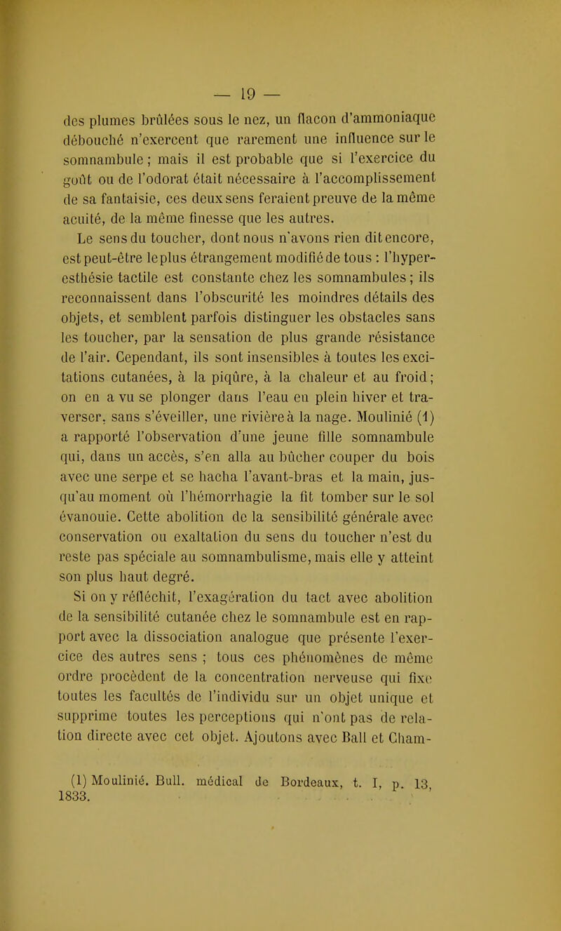 — 19- des plumes brûlées sous le nez, un flacon d'ammoniaque débouché n'exercent que rarement une influence sur le somnambule ; mais il est probable que si l'exercice du goût ou de l'odorat était nécessaire à l'accomplissement de sa fantaisie, ces deux sens feraient preuve de la même acuité, de la môme finesse que les autres. Le sens du toucher, dont nous n'avons rien dit encore, est peut-être le plus étrangement modifié de tous : l'hyper- esthésie tactile est constante chez les somnambules ; ils reconnaissent dans l'obscurité les moindres détails des objets, et semblent parfois distinguer les obstacles sans les toucher, par la sensation de plus grande résistance de l'air. Cependant, ils sont insensibles à toutes les exci- tations cutanées, à la piqûre, à la chaleur et au froid; on en a vu se plonger dans l'eau en plein hiver et tra- verser, sans s'éveiller, une rivière à la nage. Moulinié (1) a rapporté l'observation d'une jeune fille somnambule qui, dans un accès, s'en alla au bûcher couper du bois avec une serpe et se hacha l'avant-bras et la main, jus- qu'au moment où l'hémorrhagie la fit tomber sur le sol évanouie. Cette abolition de la sensibilité générale avec conservation ou exaltation du sens du toucher n'est du reste pas spéciale au somnambulisme, mais elle y atteint son plus haut degré. Si on y réfléchit, l'exagération du tact avec abolition de la sensibilité cutanée chez le somnambule est en rap- port avec la dissociation analogue que présente l'exer- cice des autres sens ; tous ces phénomènes de même ordre procèdent de la concentration nerveuse qui fixe toutes les facultés de l'individu sur un objet unique et supprime toutes les perceptions qui n'ont pas de rela- tion directe avec cet objet. Ajoutons avec Bail et Cham- (1) Moulinié. Bull, médical de Bordeaux, t. I, p 13 1833. . .
