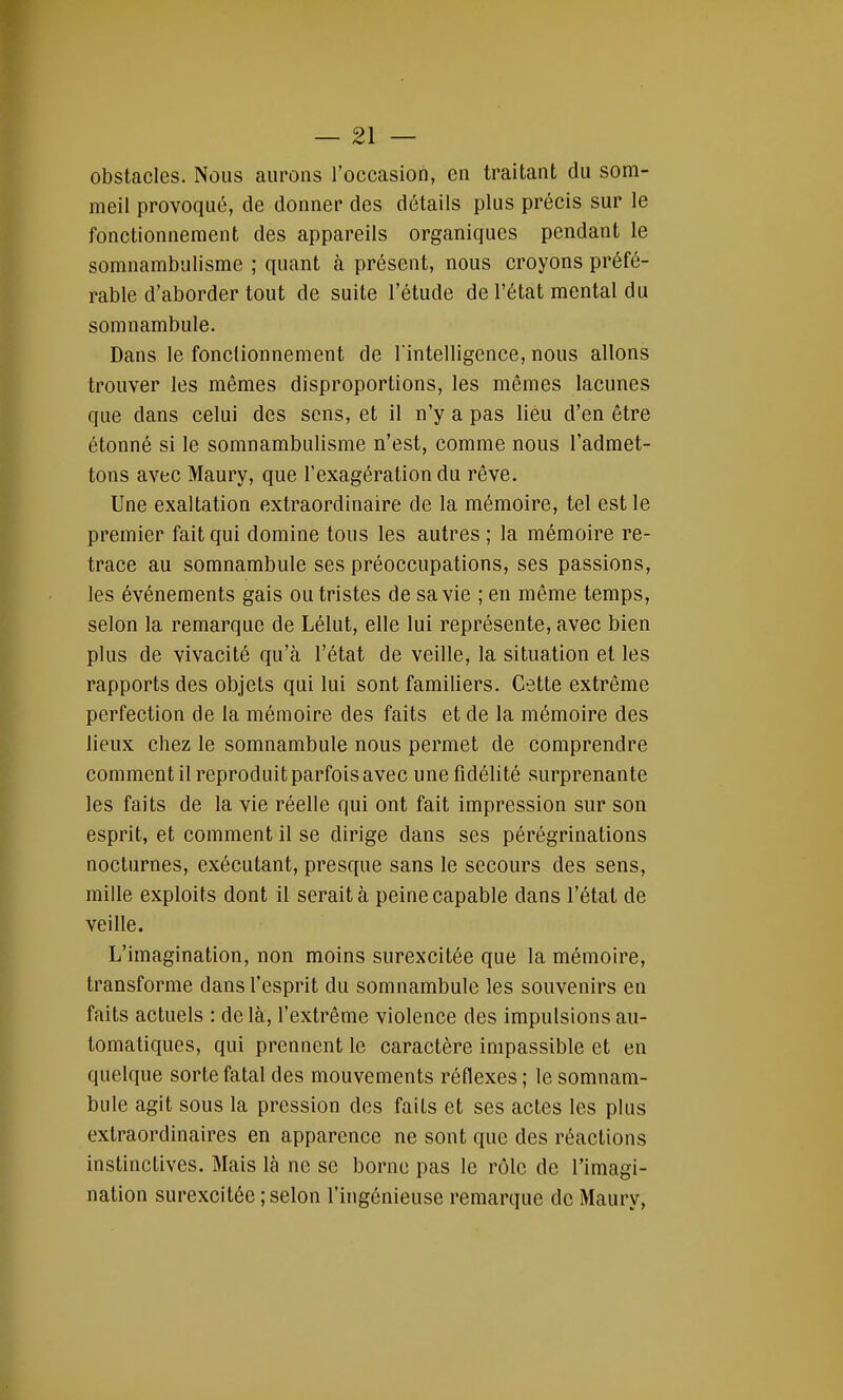 obstacles. Nous aurons l'occasion, en traitant du som- meil provoqué, de donner des détails plus précis sur le fonctionnement des appareils organiques pendant le somnambulisme ; quant à présent, nous croyons préfé- rable d'aborder tout de suite l'étude de l'état mental du somnambule. Dans le fonctionnement de l intelligence, nous allons trouver les mêmes disproportions, les mêmes lacunes que dans celui des sens, et il n'y a pas lieu d'en être étonné si le somnambulisme n'est, comme nous l'admet- tons avec Maury, que l'exagération du rêve. Une exaltation extraordinaire de la mémoire, tel est le premier fait qui domine tous les autres ; la mémoire re- trace au somnambule ses préoccupations, ses passions, les événements gais ou tristes de sa vie ; en même temps, selon la remarque de Lélut, elle lui représente, avec bien plus de vivacité qu'à l'état de veille, la situation et les rapports des objets qui lui sont familiers. Cette extrême perfection de la mémoire des faits et de la mémoire des lieux chez le somnambule nous permet de comprendre comment il reproduit parfois avec une fidélité surprenante les faits de la vie réelle qui ont fait impression sur son esprit, et comment il se dirige dans ses pérégrinations nocturnes, exécutant, presque sans le secours des sens, mille exploits dont il serait à peine capable dans l'état de veille. L'imagination, non moins surexcitée que la mémoire, transforme clans l'esprit du somnambule les souvenirs en faits actuels : de là, l'extrême violence des impulsions au- tomatiques, qui prennent le caractère impassible et en quelque sorte fatal des mouvements réflexes ; le somnam- bule agit sous la pression des faits et ses actes les plus extraordinaires en apparence ne sont que des réactions instinctives. Mais là ne se borne pas le rôle de l'imagi- nation surexcitée ; selon l'ingénieuse remarque de Maury,