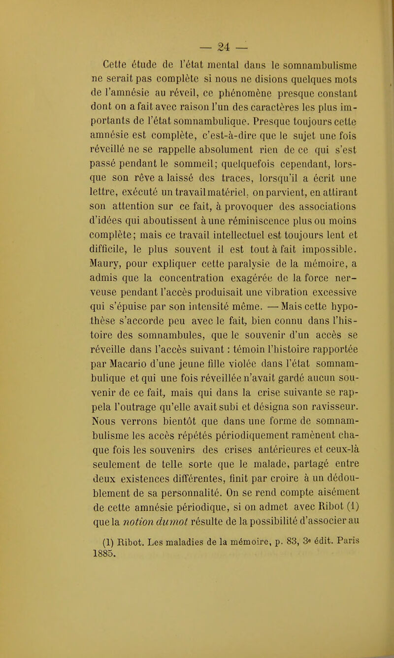 Cette étude de l'état mental dans le somnambulisme ne serait pas complète si nous ne disions quelques mots de l'amnésie au réveil, ce phénomène presque constant dont on a fait avec raison l'un des caractères les plus im- portants de l'état somnambulique. Presque toujours cette amnésie est complète, c'est-à-dire que le sujet une fois réveillé ne se rappelle absolument rien de ce qui s'est passé pendant le sommeil; quelquefois cependant, lors- que son rêve a laissé des traces, lorsqu'il a écrit une lettre, exécuté un travail matériel., on parvient, en attirant son attention sur ce fait, à provoquer des associations d'idées qui aboutissent aune réminiscence plus ou moins complète; mais ce travail intellectuel est toujours lent et difficile, le plus souvent il est tout à fait impossible. Maury, pour expliquer cette paralysie de la mémoire, a admis que la concentration exagérée de la force ner- veuse pendant l'accès produisait une vibration excessive qui s'épuise par son intensité même. —Mais cette hypo- thèse s'accorde peu avec le fait, bien connu dans l'his- toire des somnambules, que le souvenir d'un accès se réveille dans l'accès suivant : témoin l'histoire rapportée par Macario d'une jeune fille violée dans l'état somnam- bulique et qui une fois réveillée n'avait gardé aucun sou- venir de ce fait, mais qui dans la crise suivante se rap- pela l'outrage qu'elle avait subi et désigna son ravisseur. Nous verrons bientôt que dans une forme de somnam- bulisme les accès répétés périodiquement ramènent cha- que fois les souvenirs des crises antérieures et ceux-là seulement de telle sorte que le malade, partagé entre deux existences différentes, finit par croire à un dédou- blement de sa personnalité. On se rend compte aisément de cette amnésie périodique, si on admet avec Ribot (1) que la notion dumot résulte de la possibilité d'associer au (1) Ribot. Les maladies de la mémoire, p. 83, 3» édit. Paris 1885.