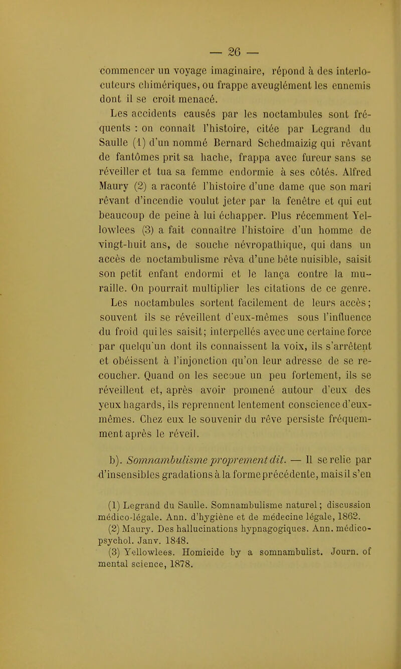 commencer un voyage imaginaire, répond à des interlo- cuteurs chimériques, ou frappe aveuglément les ennemis dont il se croit menacé. Les accidents causés par les noctambules sont fré- quents : on connaît l'histoire, citée par Legrand du Saulle (1) d'un nommé Bernard Schedmaizig qui rêvant de fantômes prit sa hache, frappa avec fureur sans se réveiller et tua sa femme endormie à ses côtés. Alfred Maury (2) a raconté l'histoire d'une dame que son mari rêvant d'incendie voulut jeter par la fenêtre et qui eut beaucoup de peine à lui échapper. Plus récemment Yel- lowlees (3) a fait connaître l'histoire d'un homme de vingt-huit ans, de souche névropathique, qui dans un accès de noctambulisme rêva d'une bête nuisible, saisit son petit enfant endormi et le lança contre la mu- raille. On pourrait multiplier les citations de ce genre. Les noctambules sortent facilement de leurs accès ; souvent ils se réveillent d'eux-mêmes sous l'influence du froid quiles saisit; interpellés avec une certaine force par quelqu'un dont ils connaissent la voix, ils s'arrêtent et obéissent à l'injonction qu'on leur adresse de se re- coucher. Quand on les secoue un peu fortement, ils se réveillent et, après avoir promené autour d'eux des yeux hagards, ils reprennent lentement conscience d'eux- mêmes. Chez eux le souvenir du rêve persiste fréquem- ment après le réveil. b). Somnambulisme proprement dit. — 11 se relie par d'insensibles gradations à la forme précédente, mais il s'en (1) Legrand du Saulle. Somnambulisme naturel ; discussion médico-légale. Ann. d'hygiène et de médecine légale, 1862. (2) Maury. Des hallucinations hypnagogiques. Ann. medico- psychol. Janv. 1848. (3) Yellowlees. Homicide by a somnambulist. Journ. of mental science, 1878.