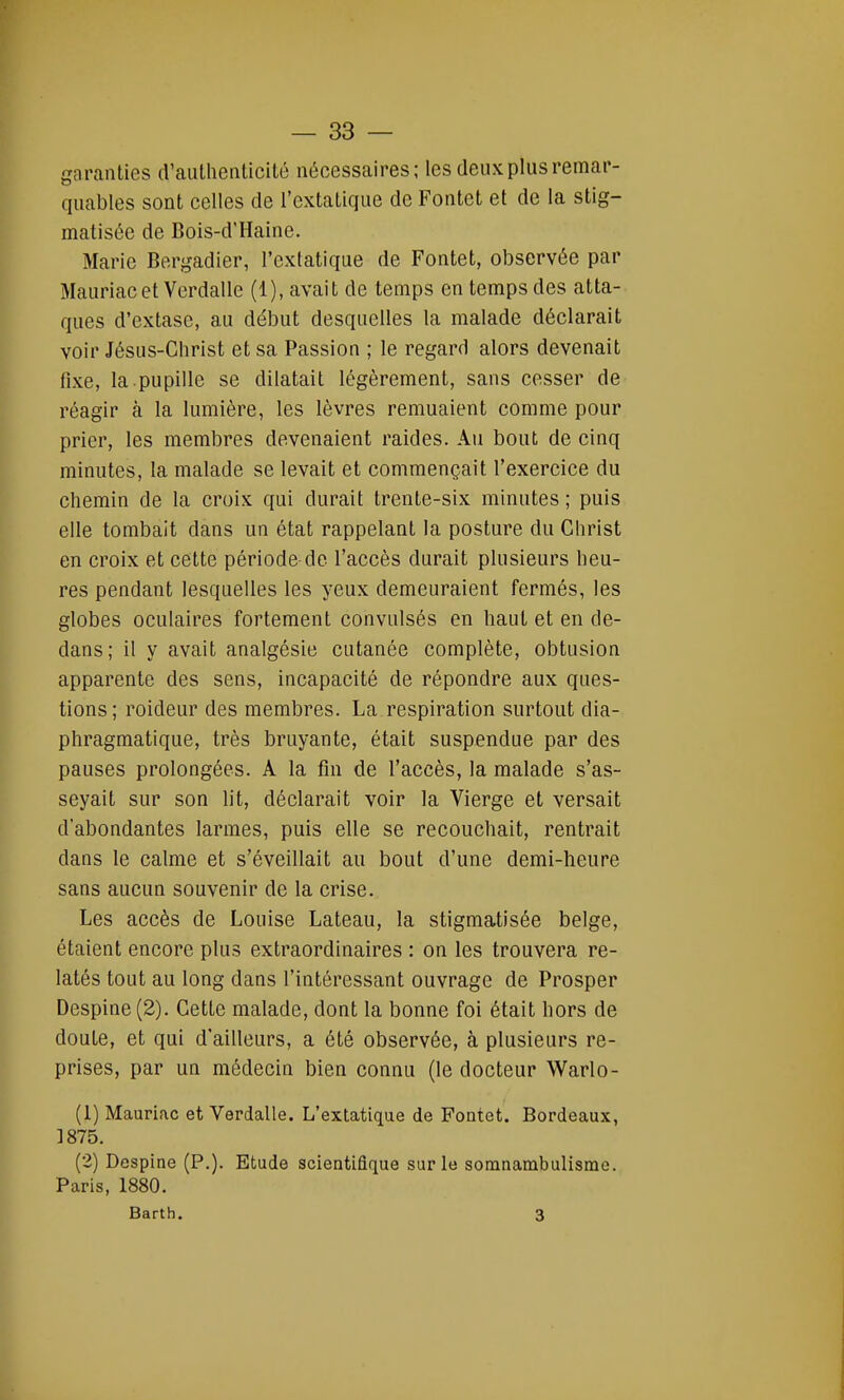 garanties d'authenticité nécessaires; les deux plus remar- quables sont celles de l'extatique de Fontct et de la stig- matisée de Bois-d'Haine. Marie Bergadier, l'extatique de Fontet, observée par Mauriac et Verdalle (1), avait de temps en temps des atta- ques d'extase, au début desquelles la malade déclarait voir Jésus-Christ et sa Passion ; le regard alors devenait fixe, la.pupille se dilatait légèrement, sans cesser de réagir à la lumière, les lèvres remuaient comme pour prier, les membres devenaient raides. Au bout de cinq minutes, la malade se levait et commençait l'exercice du chemin de la croix qui durait trente-six minutes ; puis elle tombait dans un état rappelant la posture du Christ en croix et cette période de l'accès durait plusieurs heu- res pendant lesquelles les yeux demeuraient fermés, les globes oculaires fortement convulsés en haut et en de- dans; il y avait analgésie cutanée complète, obtusion apparente des sens, incapacité de répondre aux ques- tions; roideur des membres. La respiration surtout dia- phragmatique, très bruyante, était suspendue par des pauses prolongées. A la fin de l'accès, la malade s'as- seyait sur son lit, déclarait voir la Vierge et versait d'abondantes larmes, puis elle se recouchait, rentrait dans le calme et s'éveillait au bout d'une demi-heure sans aucun souvenir de la crise. Les accès de Louise Lateau, la stigmatisée belge, étaient encore plus extraordinaires : on les trouvera re- latés tout au long dans l'intéressant ouvrage de Prosper Despine(2). Cette malade, dont la bonne foi était hors de doute, et qui d'ailleurs, a été observée, à plusieurs re- prises, par un médecin bien connu (le docteur Warlo- (1) Mauriac et Verdalle. L'extatique de Foutet. Bordeaux, 1875. (2) Despine (P.). Etude scientifique sur le somnambulisme. Paris, 1880. Barth. 3