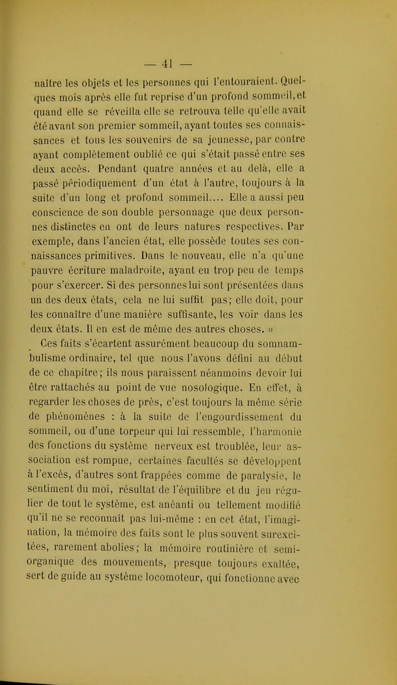 naître les objets et les personnes qui l'entouraient. Quel- ques mois après elle fut reprise d'un profond sommeil, et quand elle se réveilla elle se retrouva telle qu'elle avait été avant son premier sommeil, ayant toutes ses connais- sances et tous les souvenirs de sa jeunesse, par contre ayant complètement oublié ce qui s'était passé entre ses deux accès. Pendant quatre années et au delà, elle a passé périodiquement d'un état à l'autre, toujours à la suite d'un long et profond sommeil.... Elle a aussi peu conscience de son double personnage que deux person- nes distinctes en ont de leurs natures respectives. Par exemple, dans l'ancien état, elle possède toutes ses con- naissances primitives. Dans le nouveau, elle n'a qu'une pauvre écriture maladroite, ayant eu trop peu de temps pour s'exercer. Si des personnes lui sont présentées dans un des deux états, cela ne lui suffit pas; elle doit, pour les connaître d'une manière suffisante, les voir dans les deux états. Il en est de même des autres choses. » Ces faits s'écartent assurément beaucoup du somnam- bulisme ordinaire, tel que nous l'avons défini au début de ce chapitre ; ils nous paraissent néanmoins devoir lui être rattachés au point de vue nosologique. En effet, à regarder les choses de près, c'est toujours la même série de phénomènes : à la suite de l'engourdissement du sommeil, ou d'une torpeur qui lui ressemble, l'harmonie des fonctions du système nerveux est troublée, leur as- sociation est rompue, certaines facultés se développent à l'excès, d'autres sont frappées comme de paralysie, le sentiment du moi, résultat de l'équilibre et du jeu régu- lier de tout le système, est anéanti ou tellement modifié qu'il ne se reconnaît pas lui-même : en cet état, l'imagi- nation, la mémoire des faits sont le plus souvent surexci- tées, rarement abolies ; la mémoire routinière et semi- organique des mouvements, presque toujours exaltée, sert de guide au système locomoteur, qui fonctionne avec