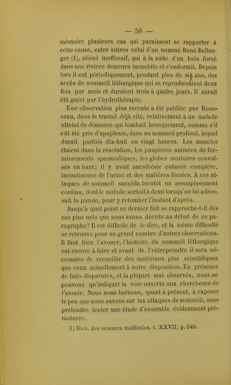 mémoire plusieurs cas qui paraissent se rapporter à cette cause, entre autres celui d'un nommé René Bcllan- ger (1), aliéné inoffensif, qui à la suite d'un bain forcé dans une rivière demeura immobile et s'endormit. Depuis lors il eut périodiquement, pendant plus de six ans, des accès de sommeil léthargique qui se reproduisaient deux fois par mois et duraient trois à quatre jours. 11 aurait été guéri par l'hydrothérapie. Une observation plus récente a été publiée par Rous- seau, dans le travail déjà cité, relativement à un malade atteint de démence qui tombait brusquement, comme s'il eût été pris d'apoplexie, dans un sommeil profond, lequel durait parfois dix-huit ou vingt heures. Les muscles étaient dans la résolution, les paupières animées de fré- missements spasmodiques, les globes oculaires convul- sés en haut; il y avait anesthésie cutanée complète, incontinence de l'urine et des matières fécales. A ces at- taques de sommeil succéda bientôt un assoupissement continu, dontle malade sortait à demi lorsqu'on lui adres- sait la parole, pour y retomber l'instant d'après. Jusqu'à quel point ce dernier fait se rapproche-t-il des cas plus nets que nous avons décrits au début de ce pa- ragraphe? Il est difficile de le dire, et la même difficulté se retrouve pour un grand nombre d'autres observations. Il faut bien l'avouer, l'histoire du sommeil léthargique est encore à faire et avant de l'entreprendre il sera né- cessaire de recueillir des matériaux plus scientifiques ■que ceux actuellement à notre disposition. En présence de faits disparates, et la plupart mal observés, nous ne pouvons qu'indiquer la voie ouverte aux chercheurs de l'avenir. Nous nous bornons, quant à présent, à exposer le peu que nous savons sur les attaques de sommeil, sans prétendre tenter une élude d'ensemble évidemment pré- maturée. (1) Dict. des sciences médicales, t. XXVII, p. 549.