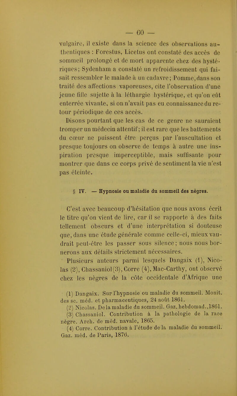— 00 — vulgaire, il existe dans la science des observations au- thentiques : Forestus, Licetus ont constaté des accès de sommeil prolongé et de mort apparente chez des hysté- riques; Sydenham a constaté un refroidissement qui fai- sait ressembler le malade à un cadavre; Pomme,dans son traité des affections vaporeuses, cite l'observation d'une jeune fille sujette à la léthargie hystérique, et qu'on eût enterrée vivante, si on n'avait pas eu connaissance du re- tour périodique de ces accès. Disons pourtant que les cas de ce genre ne sauraient tromper un médecin attentif; il est rare que les battements du cœur ne puissent être perçus par l'auscultation et presque toujours on observe de temps à autre une ins- piration presque imperceptible, mais suffisante pour montrer que dans ce corps privé de sentiment la vie n'est pas éteinte. § IV. — Hypnosie ou maladie du sommeil des nègres. C'est avec beaucoup d'hésitation que nous avons écrit le titre qu'on vient de lire, car il se rapporte à des faits tellement obscurs et d'une interprétation si douteuse que, dans une étude générale comme celle-ci, mieux vau- drait peut-être les passer sous silence ; nous nous bor- nerons aux détails strictement nécessaires. Plusieurs auteurs parmi lesquels Dangaix (1), Nico- las (2), Ghassaniol(3),Corre (4),Mac-Carthy, ont observé chez les nègres de la côte occidentale d'Afrique une (1) Dangaix. Sur l'hypnosie ou maladie du sommeil. Monit. des se. méd. et pharmaceutiques, 24 août 1861. (2) Nicolas. Delamaladie du sommeil. Gaz.hebdomad.,1861. (3) Chassaniol. Contribution à la pathologie de la race nègre. Arch. de méd. navale, 1865. (4) Corre. Contribution à l'étude delà maladie du sommeil. Gaz. méd. de Paris, 1876.