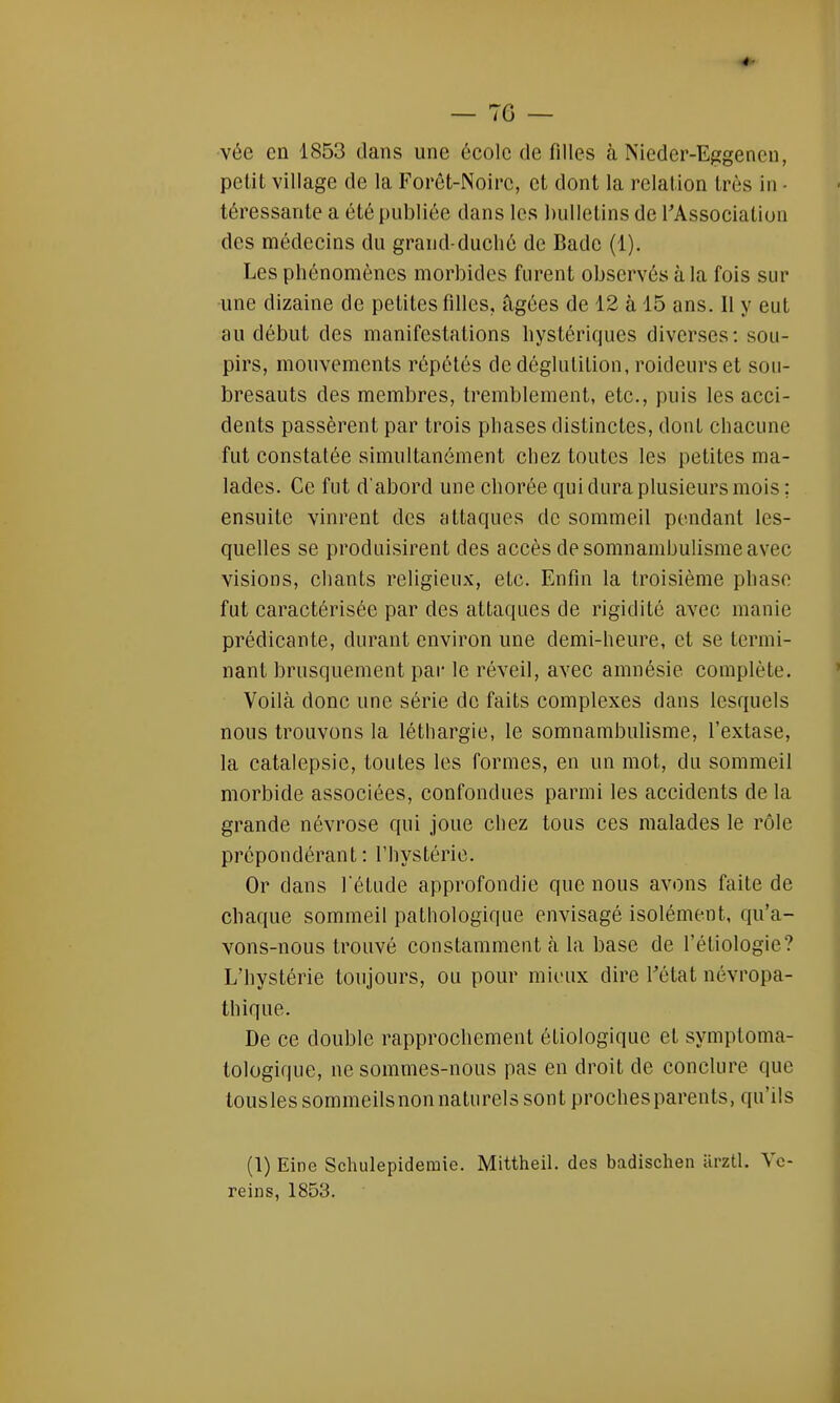 vée en 1853 dans une école de filles à Niedcr-Eggenen, petit village de la Forêt-Noire, et dont la relation très in • téressante a été publiée dans les bulletins de l'Association des médecins du grand-duché de Bade (1). Les phénomènes morbides furent observés à la fois sur une dizaine de petites filles, âgées de 12 à 15 ans. Il y eut au début des manifestations hystériques diverses: sou- pirs, mouvements répétés de déglutition, roideurs et sou- bresauts des membres, tremblement, etc., puis les acci- dents passèrent par trois phases distinctes, dont chacune fut constatée simultanément chez toutes les petites ma- lades. Ce fut d'abord une chorée qui dura plusieurs mois ; ensuite vinrent des attaques de sommeil pendant les- quelles se produisirent des accès de somnambulisme avec visions, chants religieux, etc. Enfin la troisième phase fut caractérisée par des attaques de rigidité avec manie prédicante, durant environ une demi-heure, et se termi- nant brusquement par le réveil, avec amnésie complète. Voilà donc une série de faits complexes dans lesquels nous trouvons la léthargie, le somnambulisme, l'extase, la catalepsie, toutes les formes, en un mot, du sommeil morbide associées, confondues parmi les accidents de la grande névrose qui joue chez tous ces malades le rôle prépondérant: l'hystérie. Or clans l'étude approfondie que nous avons faite de chaque sommeil pathologique envisagé isolément, qu'a- vons-nous trouvé constamment h la base de l'éliologie? L'hystérie toujours, ou pour mieux dire l'état névropa- thique. De ce double rapprochement étiologique et symptoma- tologique, ne sommes-nous pas en droit de conclure que touslessommeilsnonnaturelssontprochesparents, qu'ils (1) Eine Schulepideraie. Mittheil. des badischen arztl. Ye- reins, 1853.