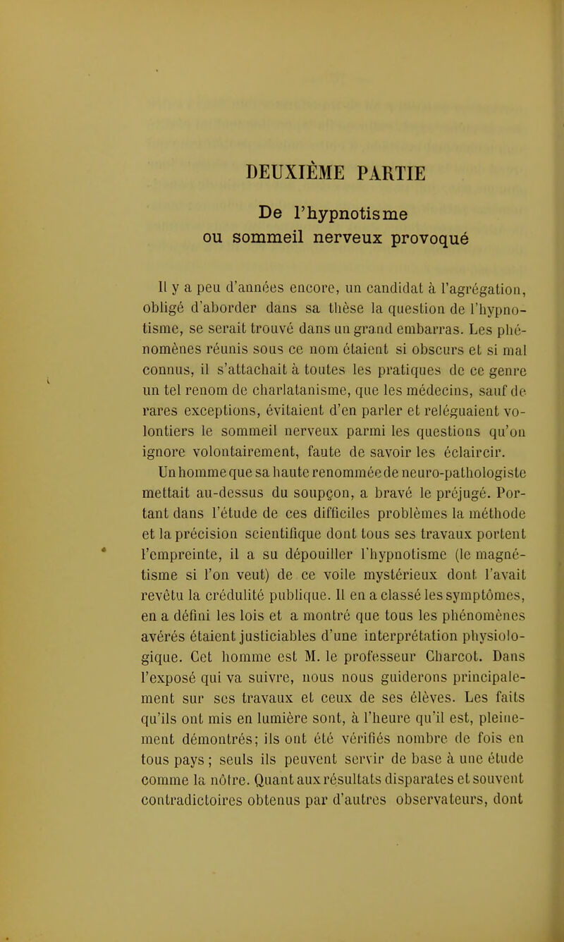 DEUXIÈME PARTIE De l'hypnotisme ou sommeil nerveux provoqué Il y a peu d'années encore, un candidat à l'agrégation, obligé d'aborder dans sa thèse la question de l'hypno- tisme, se serait trouvé dans un grand embarras. Les phé- nomènes réunis sous ce nom étaient si obscurs et si mal connus, il s'attachait à toutes les pratiques de ce genre un tel renom de charlatanisme, que les médecins, sauf de rares exceptions, évitaient d'en parler et reléguaient vo- lontiers le sommeil nerveux parmi les questions qu'on ignore volontairement, faute de savoir les éclaircir. Un homme que sa haute renommée de neuro-pathologiste mettait au-dessus du soupçon, a bravé le préjugé. Por- tant dans l'étude de ces difficiles problèmes la méthode et la précision scientifique dont tous ses travaux portent l'empreinte, il a su dépouiller l'hypnotisme (le magné- tisme si l'on veut) de ce voile mystérieux dont l'avait revêtu la crédulité publique. Il en a classé les symptômes, en a défini les lois et a montré que tous les phénomènes avérés étaient justiciables d'une interprétation physiolo- gique. Cet homme est M. le professeur Cliarcot. Dans l'exposé qui va suivre, nous nous guiderons principale- ment sur ses travaux et ceux de ses élèves. Les faits qu'ils ont mis en lumière sont, à l'heure qu'il est, pleine- ment démontrés; ils ont été vérifiés nombre de fois en tous pays ; seuls ils peuvent servir de base à une étude comme la nôtre. Quantaux résultats disparates et souvent contradictoires obtenus par d'autres observateurs, dont