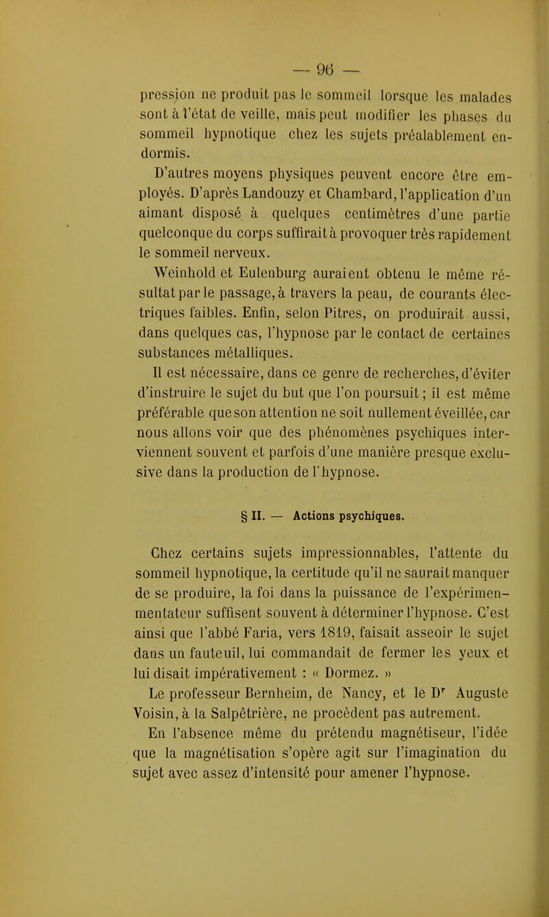 pression ne produit pas le sommeil lorsque les malades sont cà letat de veille, mais peut modifier les phases du sommeil hypnotique chez les sujets préalablement en- dormis. D'autres moyens physiques peuvent encore être em- ployés. D'après Landouzy ei Chambard, l'application d'un aimant disposé à quelques centimètres d'une partie quelconque du corps suffirait à provoquer très rapidement le sommeil nerveux. Weinhold et Eulenburg auraient obtenu le même ré- sultat par le passage,à travers la peau, de courants élec- triques faibles. Enfin, selon Pitres, on produirait aussi, dans quelques cas, l'hypnose par le contact de certaines substances métalliques. Il est nécessaire, dans ce genre de recherches, d'éviter d'instruire le sujet du but que l'on poursuit ; il est même préférable que son attention ne soit nullement éveillée, car nous allons voir que des phénomènes psychiques inter- viennent souvent et parfois d'une manière presque exclu- sive dans la production de l'hypnose. § II. — Actions psychiques. Chez certains sujets impressionnables, l'attente du sommeil hypnotique, la certitude qu'il ne saurait manquer de se produire, la foi dans la puissance de l'expérimen- mentateur suffisent souvent à déterminer l'hypnose. C'est ainsi que l'abbé Faria, vers 1819, faisait asseoir le sujet dans un fauteuil, lui commandait de fermer les yeux et lui disait impérativement : « Dormez. » Le professeur Bernheim, de Nancy, et le Dr Auguste Voisin, à la Salpêtrière, ne procèdent pas autrement. En l'absence même du prétendu magnétiseur, l'idée que la magnétisation s'opère agit sur l'imagination du sujet avec assez d'intensité pour amener l'hypnose.