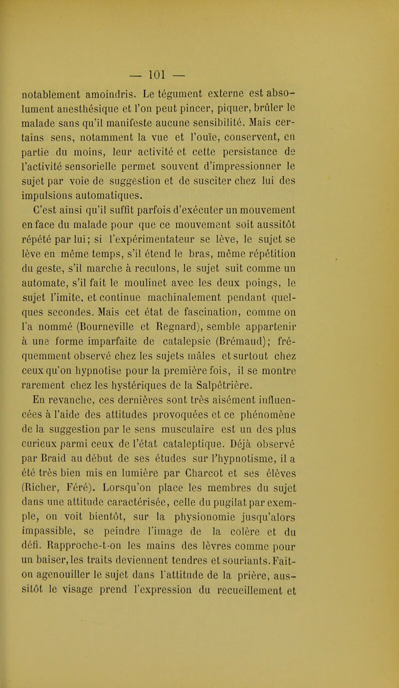 notablement amoindris. Le tégument externe est abso- lument anesthésique et l'on peut pincer, piquer, brûler le malade sans qu'il manifeste aucune sensibilité. Mais cer- tains sens, notamment la vue et l'ouïe, conservent, en partie du moins, leur activité et cette persistance de l'activité sensorielle permet souvent d'impressionner le sujet par voie de suggestion et de susciter chez lui des impulsions automatiques. C'est ainsi qu'il suffit parfois d'exécuter un mouvement en face du malade pour que ce mouvement soit aussitôt répété par lui; si l'expérimentateur se lève, le sujet se lève en même temps, s'il étend le bras, même répétition du geste, s'il marche à reculons, le sujet suit comme un automate, s'il fait le moulinet avec les deux poings, le sujet l'imite, et continue machinalement pendant quel- ques secondes. Mais cet état de fascination, comme on l'a nommé (Bourneville et Regnard), semble appartenir à une forme imparfaite de catalepsie (Brémaud); fré- quemment observé chez les sujets mâles et surtout chez ceux qu'on hypnotise pour la première fois, il se montre rarement chez les hystériques de la Salpêtrière. En revanche, ces dernières sont très aisément influen- cées à l'aide des attitudes provoquées et ce phénomène de la suggestion par le sens musculaire est un des plus curieux parmi ceux de l'état cataleptique. Déjà observé par Braid au début de ses études sur l'hypnotisme, il a été très bien mis en lumière par Charcot et ses élèves (Richer, Féré). Lorsqu'on place les membres du sujet dans une attitude caractérisée, celle du pugilat par exem- ple, on voit bientôt, sur la physionomie jusqu'alors impassible, se peindre l'image de la colère et du défi. Rapproche-t-on les mains des lèvres comme pour un baiser, les traits deviennent tendres et souriants. Fait- on agenouiller le sujet dans l'attitude de la prière, aus- sitôt le visage prend l'expression du recueillement et