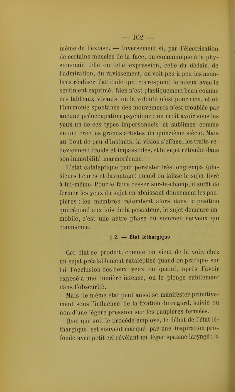 même de l'extase. — Inversement si, par l'électrisatton de certains muscles de la face, on communique à la phy- sionomie telle ou telle expression, celle du dédain, de l'admiration, du ravissement, on voit peu à peu les mem- bres réaliser l'attitude qui correspond le mieux avec le sentiment exprimé. Rien n'est plastiquementbeau comme ces tableaux vivants où la volonté n'est pour rien, et où l'harmonie spontanée des mouvements n'est troublée par aucune préoccupation psychique : on croit avoir sous les yeux un de ces types impersonnels et sublimes comme en ont créé les grands artistes du quinzième siècle. Mais au bout de peu d'instants, la vision s'efface, les traits re- deviennent froids et impassibles, et le sujet retombe dans son immobilité marmoréenne. L'état cataleptique peut persister très longtemps (plu- sieurs heures et davantage) quand on laisse le sujet livré à lui-même. Pour le faire cesser sur-le-champ, il suffit de fermer les yeux du sujet en abaissant doucement les pau- pières : les membres retombent alors dans la position qui répond aux lois de la pesanteur, le sujet demeure im- mobile, c'est une autre phase du sommeil nerveux qui commence. § 2. — État léthargique. Cet état se produit, comme on vient de le voir, chez un sujet préalablement cataleptisé quand on pratique sur lui l'occlusion des deux yeux ou quand, après l'avoir exposé à une lumière intense, on le plonge subitement dans l'obscurité. Mais le même état peut aussi se manifester primitive- ment sous l'influence de la fixation du regard, suivie ou non d'une légère pression sur les paupières fermées. Quel que soit le procédé employé, le début de l'état lé- thargique est souvent marqué par une inspiration pro- fonde avec petit cri révélant un léger spasme laryngé; la