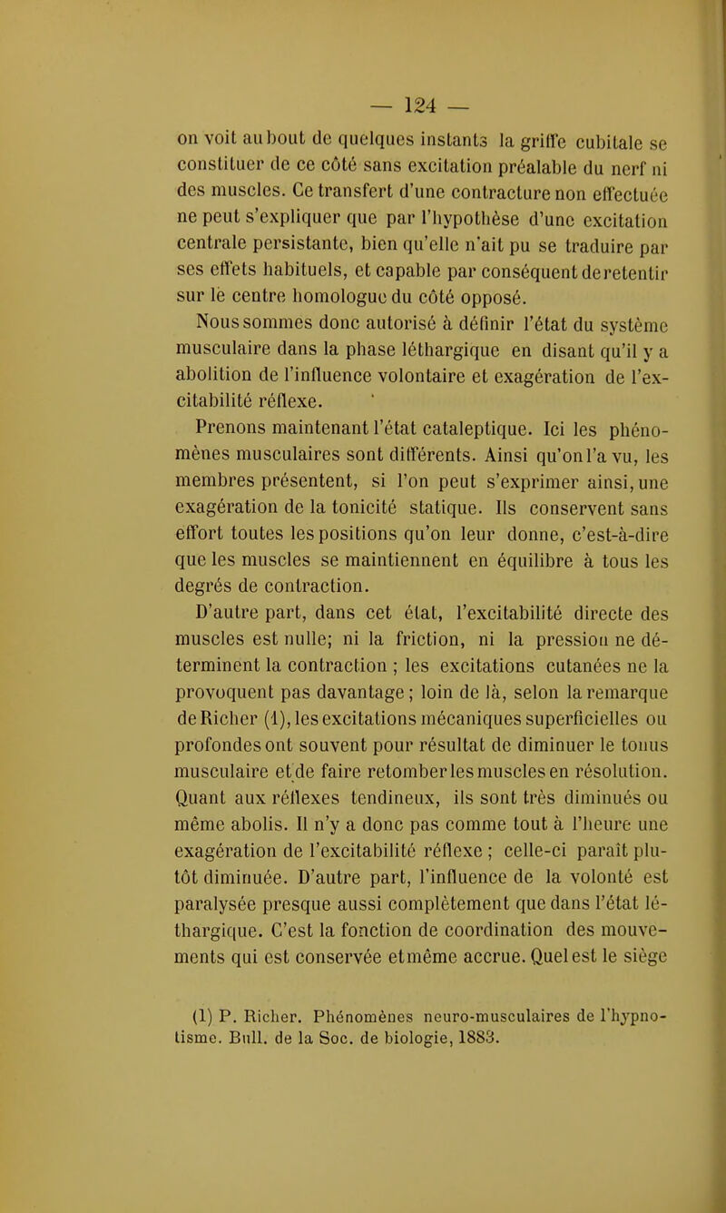 on voit au bout de quelques instants la griffe cubitale se constituer de ce côté sans excitation préalable du nerf ni des muscles. Ce transfert d'une contracture non effectuée ne peut s'expliquer que par l'hypothèse d'une excitation centrale persistante, bien qu'elle n'ait pu se traduire par ses effets habituels, et capable par conséquent de retentir sur lè centre homologue du côté opposé. Nous sommes donc autorisé à définir l'état du système musculaire dans la phase léthargique en disant qu'il y a abolition de l'influence volontaire et exagération de l'ex- citabilité réflexe. Prenons maintenant l'état cataleptique. Ici les phéno- mènes musculaires sont différents. Ainsi qu'on l'a vu, les membres présentent, si l'on peut s'exprimer ainsi, une exagération de la tonicité statique. Ils conservent sans effort toutes les positions qu'on leur donne, c'est-à-dire que les muscles se maintiennent en équilibre à tous les degrés de contraction. D'autre part, dans cet état, l'excitabilité directe des muscles est nulle; ni la friction, ni la pression ne dé- terminent la contraction ; les excitations cutanées ne la provoquent pas davantage ; loin de là, selon la remarque deRicher (1), les excitations mécaniques superficielles ou profondes ont souvent pour résultat de diminuer le tonus musculaire et de faire retomber les muscles en résolution. Quant aux réflexes tendineux, ils sont très diminués ou même abolis. Il n'y a donc pas comme tout à l'heure une exagération de l'excitabilité réflexe ; celle-ci paraît plu- tôt diminuée. D'autre part, l'influence de la volonté est paralysée presque aussi complètement que dans l'étal lé- thargique. C'est la fonction de coordination des mouve- ments qui est conservée etmême accrue. Quel est le siège (1) P. Richer. Phénomènes neuro-musculaires de l'hypno- tisme. Bull, de la Soc. de biologie, 1883.