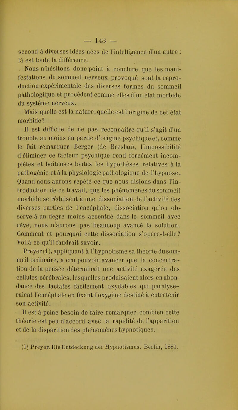 second à diverses idées nées de f intelligence d'un autre : là est toute la différence. Nous n'hésitons donc point à conclure que les mani- festations du sommeil nerveux provoqué sont la repro- duction expérimentale des diverses formes du sommeil pathologique et procèdent comme elles d'un état morbide du système nerveux. Mais quelle est la nature, quelle est l'origine de cet état morbide? 11 est difficile de ne pas reconnaître qu'il s'agit d'un trouble au moins en partie d'origine psychique et, comme le fait remarquer Berger (de Breslau), l'impossibilité d'éliminer ce facteur psychique rend forcément incom- plètes et boiteuses toutes les hypothèses relatives à la pathogénie et à la physiologie pathologique de l'hypnose. Quand nous aurons répété ce que nous disions dans l'in- troduction de ce travail, que les phénomènes du sommeil morbide se réduisent à une dissociation de l'activité des diverses parties de l'encéphale, dissociation qu'on ob- serve à un degré moins accentué dans le sommeil avec rêve, nous n'aurons pas beaucoup avancé la solution. Comment et pourquoi cette dissociation s'opère-t-ellc? Voilà ce qu'il faudrait savoir. Preyer(l), appliquant à l'hypnotisme sa théorie du som- meil ordinaire, a cru pouvoir avancer que la concentra- tion de la pensée déterminait une activité exagérée des cellules cérébrales, lesquelles produisaient alors en abon- dance des lactates facilement oxydables qui paralyse- raient l'encéphale en fixant l'oxygène destiné à entretenir son activité. Il est à peine besoin de faire remarquer combien cette théorie est peu d'accord avec la rapidité de l'apparition et de la disparition des phénomènes hypnotiques. (1) Preyer.DieEntdeck.ung der Hypnotismus. Berlin, 1881.