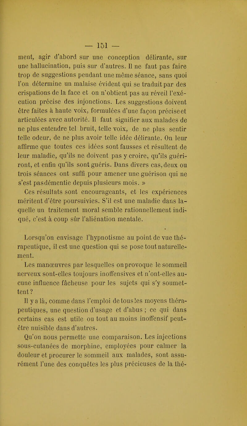 ment, agir d'abord sur une conception délirante, sur une hallucination, puis sur d'autres. Il ne faut pas faire trop de suggestions pendant une même séance, sans quoi l'on détermine un malaise évident qui se traduit par des crispations de la face et on n'obtient pas au réveil l'exé- cution précise des injonctions. Les suggestions doivent être faites à haute voix, formulées d'une façon précise et articulées avec autorité. Il faut signifier aux malades de ne plus entendre tel bruit, telle voix, de ne plus sentir telle odeur, de ne plus avoir telle idée délirante. On leur affirme que toutes ces idées sont fausses et résultent de leur maladie, qu'ils ne doivent pas y croire, qu'ils guéri- ront, et enfin qu'ils sont guéris. Dans divers cas, deux ou trois séances ont suffi pour amener une guérison qui ne s'est pas démentie depuis plusieurs mois. » Ces résultats sont encourageants, et les expériences méritent d'être poursuivies. S'il est une maladie dans la- quelle un traitement moral semble rationnellement indi- qué, c'est à coup sûr l'aliénation mentale. Lorsqu'on envisage l'hypnotisme au point de vue thé- rapeutique, il est une question qui se pose tout naturelle- ment. Les manœuvres par lesquelles on provoque le sommeil nerveux sont-elles toujours inoffensives et n'ont-elles au- cune influence fâcheuse pour les sujets qui s'y soumet- tent? Il y a là, comme dans l'emploi de tous les moyens théra- peutiques, une question d'usage et d'abus ; ce qui dans certains cas est utile ou tout au moins inoffensif peut- être nuisible dans d'autres. Qu'on nous permette une comparaison. Les injections sous-cutanées de morphine, employées pour calmer la douleur et procurer le sommeil aux malades, sont assu- rément l'une des conquêtes les plus précieuses de la thé-