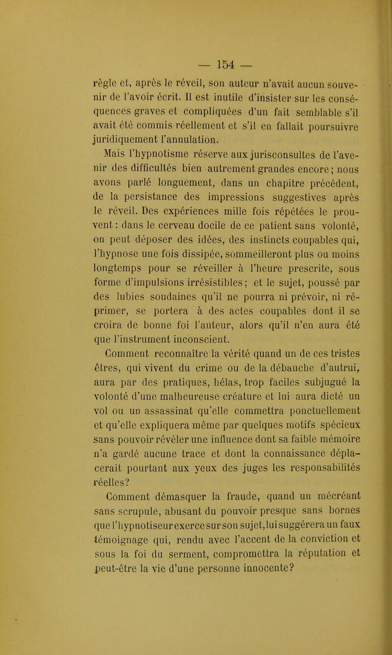 règle et, après le réveil, son auteur n'avait aucun souve- nir de l'avoir écrit. Il est inutile d'insister sur les consé- quences graves et compliquées d'un fait semblable s'il avait été commis réellement et s'il en fallait poursuivre juridiquement l'annulation. Mais l'hypnotisme réserve aux jurisconsultes de l'ave- nir des difficultés bien autrement grandes encore ; nous avons parlé longuement, dans un chapitre précédent, de la persistance des impressions suggestives après le réveil. Des expériences mille fois répétées le prou- vent : dans le cerveau docile de ce patient sans volonté, on peut déposer des idées, des instincts coupables qui, l'hypnose une fois dissipée, sommeilleront plus ou moins longtemps pour se réveiller à l'heure prescrite, sous forme d'impulsions irrésistibles ; et le sujet, poussé par des lubies soudaines qu'il ne pourra ni prévoir, ni ré- primer, se portera à des actes coupables dont il se croira de bonne foi l'auteur, alors qu'il n'en aura été que l'instrument inconscient. Comment reconnaître la vérité quand un de ces tristes êtres, qui vivent du crime ou de la débauche d'autrui, aura par des pratiques, hélas, trop faciles subjugué la volonté d'une malheureuse créature et lui aura dicté un vol ou un assassinat qu'elle commettra ponctuellement et qu'elle expliquera même par quelques motifs spécieux sans pouvoir révéler une influence dont sa faible mémoire n'a gardé aucune trace et dont la connaissance dépla- cerait pourtant aux yeux des juges les responsabilités réelles? Comment démasquer la fraude, quand un mécréant sans scrupule, abusant du pouvoir presque sans bornes que l'hypnotiseurexercesursonsujet,luisuggéreraunfaux témoignage qui, rendu avec l'accent de la conviction et sous la foi du serment, compromettra la réputation et peut-être la vie d'une personne innocente?