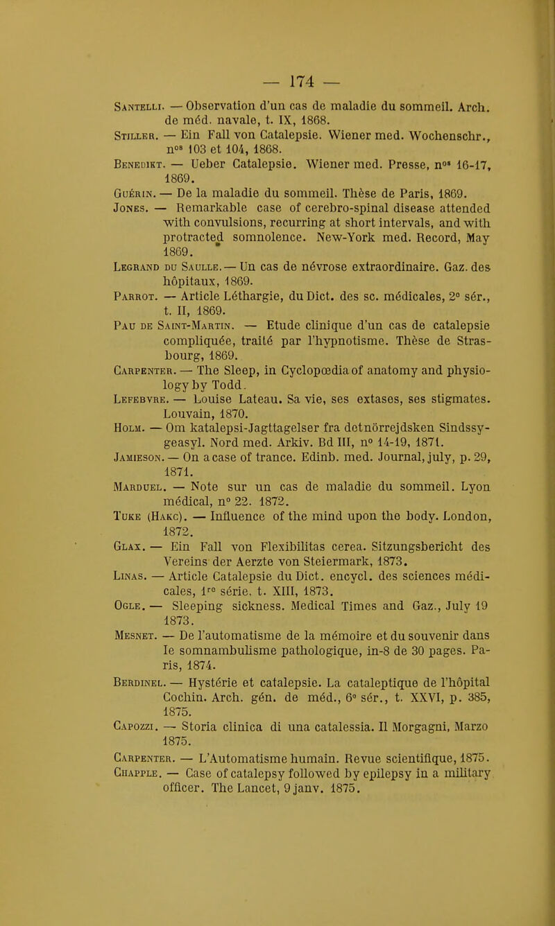 Santelli. — Observation d'un cas de maladie du sommeil. Arch. de méd. navale, t. IX, 1868. Stiller. — Ein Fall von Catalepsie. Wiener med. Wochenschr., n08 103 et 104, 1868. Benedikt. — Ueber Catalepsie. Wiener med. Presse, n01 16-17, 1869. Guérin. — De la maladie du sommeil. Thèse de Paris, 1869. Jones. — Remarkable case of cerebro-spinal disease attended with convulsions, recurring at short intervais, and with protracted somnolence. New-York med. Record, May 1869. Legrand du Saulle.— Un cas de névrose extraordinaire. Gaz. des hôpitaux, 1869. Parrot. — Article Léthargie, duDict. des se. médicales, 2° sér., t. II, 1869. Pau de Saint-Martin. — Etude clinique d'un cas de catalepsie compliquée, traité par l'hypnotisme. Thèse de Stras- bourg, 1869. Carpenter. — The Sleep, in Cyclopœdia of anatomy and physio- logy by Todd. Lefebvre. — Louise Lateau. Sa vie, ses extases, ses stigmates. Louvain, 1870. Holm. — Om katalepsi-Jagttagelser fra dctnôrrejdsken Sindssy- geasyl. Nord med. Arkiv. Bd III, n° 14-19, 1871. Jamieson. — On a case of trance. Edinb. med. Journal, july, p. 29, 1871. Marduel. — Note sur un cas de maladie du sommeil. Lyon médical, n° 22. 1872. Tuke (Hakc). — Influence of the mind upon the body. London, 1872. Glax. — Ein Fall von Flexibilitas cerea. Sitzungsbericht des Vereins der Aerzte von Steiermark, 1873. Linas. — Article Catalepsie duDict. encycl. des sciences médi- cales, lr0 série, t. XIII, 1873. Ogle. — Sleeping sickness. Médical Times and Gaz., July 19 1873. Mesnet. — De l'automatisme de la mémoire et du souvenir dans le somnambulisme pathologique, in-8 de 30 pages. Pa- ris, 1874. Berdinel. — Hystérie et catalepsie. La cataleptique de l'hôpital Cochin. Arch. gén. de méd., 6° sér., t. XXVI, p. 385, 1875. Capozzi. — Storia clinica di una catalessia. Il Morgagni, Marzo 1875. Carpenter. — L'Automatisme humain. Revue scientifique, 1875. Chapple. — Case of catalepsy followed by epilepsy in a military officer. The Lancet, 9 janv. 1875.