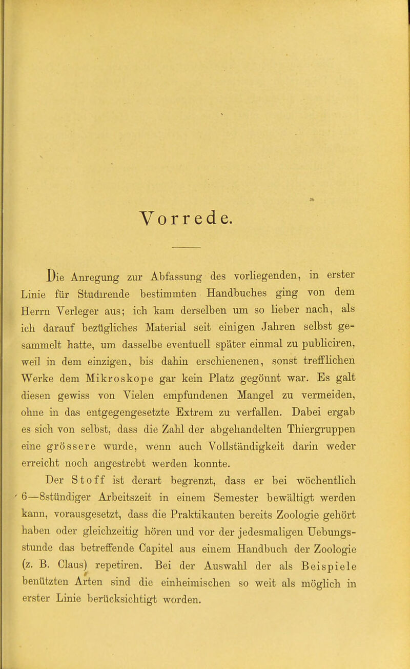 Vorrede. Die Anregung zur Abfassung des vorliegenden, in erster Linie für Studu-ende bestimmten Handbuches ging von dem Herrn Verleger aus; ich kam derselben um so lieber nach, als ich darauf bezügliches Material seit einigen Jahren selbst ge- sammelt hatte, um dasselbe eventuell später einmal zu publiciren, weil in dem einzigen, bis dahin erschienenen, sonst trefflichen Werke dem Mikroskope gar kein Platz gegönnt war. Es galt diesen gewiss von Vielen empfundenen Mangel zu vermeiden, ohne in das entgegengesetzte Extrem zu verfallen. Dabei ergab es sich von selbst, dass die Zahl der abgehandelten Tliiergruppen eine grössere wurde, wenn auch Vollständigkeit darin weder erreicht noch angestrebt werden konnte. Der Stoff ist derart begrenzt, dass er bei wöchentlich ' 6—Sstündiger Arbeitszeit in einem Semester bewältigt werden kann, vorausgesetzt, dass die Praktikanten bereits Zoologie gehört haben oder gleichzeitig hören und vor der jedesmaligen Uebungs- stunde das betreffende Capitel aus einem Handbuch der Zoologie (z. ß. Claus) repetiren. Bei der Auswahl der als Beispiele benützten Arten sind die einheimischen so weit als möglich in erster Linie berücksichtigt worden.