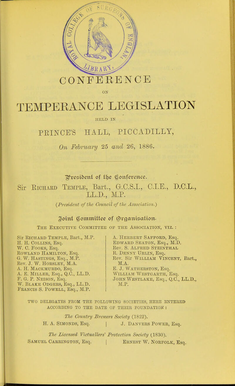 CONFERENCE ON TEMPERANCE LEGISLATION HELD IN PEINCE'S HALL, PICCADILLY, On February 25 and 26, 1886. ■g'rcsibent of t^c §onfci-eixce. Sir EiCHARD Temple, Bart., G.C.S.I., CLE., D.C.L., LL.D., M.P. {President of the Council of the Association.) goint §oinmUtee of ^rgaitisaiion. The Executive Committee of the Association, viz. : Sir KiCHAED Temple, Bart., M.P. H. H. Collins, Esq. W. C. FooKS, Esq. Rowland Hamilton, Esq. G. W. Hastings, Esq., M.P. Rev. J. W. HORSLBY, M.A. A. H. Mackmuedo, Esq. A. E. MiLLEB, Esq., Q.C., LL.D. F. G. P. Neison, Esq. W. Blake Odgbbs, Esq., LL.D. Francis S. Powell, Esq., M.P. A. Herbert Safford, Esq. Edward Seaton, Esq., M.D. Rev. S. Alfred Steinthal R. Denny Urlin, Esq. Rev. Sir William Vincent, Bart., M.A. E. J. Wathbrston, Esq. William Wbstgarth, Esq. John Westlake, Esq., Q.C., LL.D., M.P. TWO delegates prom the following societies, here entered according TO the date OF THEIR FOUNDATION : Tlie Cowntry Brewers Society (1822). H. A. SiMONDS, Esq. | J. Danvers Power, Esq. The Licensed Victuallers'' Protection Society (1830). Samuel Carrington, Esq. | Ernest W. Norfolk, Esq.