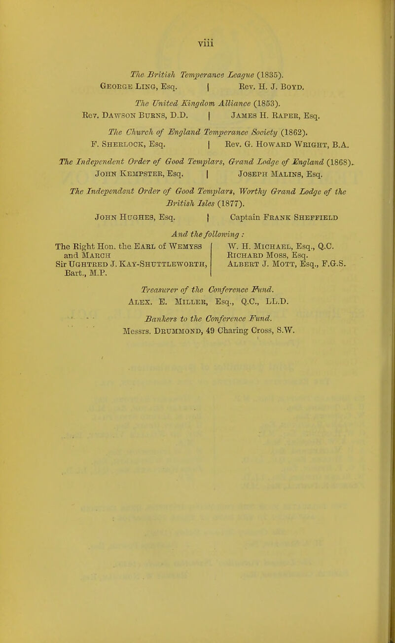 Vlll The British Temj^eranoe Leagne (1835). Geoege Ling, Esq. | Kev. H. J. BOYD, The United Kingdom Alliance (1853). Eev. Dawson Bubns, D.D. | James H. Rapeh, Esq. The Church of England Temperance Society (1862). F. Sherlock, Esq. | Eev. G. Howard Wright, B.A. The Independent Order of Good Tenqflars, Grand Lodge of England (1868). John Kempster, Esq. | Joseph Malins, Esq. The Independent Order of Good Templan, Worthy Grand Lodge of the British Isles (1877). John Hughes, Esq. { Captain Frank Sheffield And the following: The Right Hon. the EARL of Wemyss and March Sir Ughteed J. Kay-Shuttlbwoeth, Bart., M.P. W. H. Michael, Esq., Q.C. Richard Moss, Esq. Albert J. Mott, Esq., F.G.S. Treasurer of the Conference Fund. Ales. E. Miller, Esq., Q.C, LL.D. Banhers to tJte Conference Fwid. Messrs. Deummond, 49 Charing Cross, S.W.