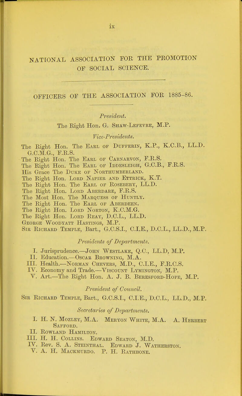 NATEONAL ASSOCIATION FOR THE PROMOTION OF SOCIAL SCIENCE. OFFICERS OF THE ASSOCIATION FOR 1885-86. Fresident. The Right Hon. G-. Shaw-Lefevbe, M.P. Vice-Presidents. The Right Hon. The Earl of Dufferin, K.P., K.C.B., LL.D. G.C.M.G., F.R.S. The Right Hon. The Earl of Carnarvon, F.R.S. The Right Hon. The Earl of Iddesleigh, G.C.B., F.R.S. His Grace The Duke of Northumberland. The Right Hon. Lord Napier and Ettrick, K.T. The Right Hon. The Earl op Rosebery, LL.D. The Right Hon. Lord Aberdare, F.R.S. The Most Hon. The Marquess of Huntly. The Right Hon. The Eakl of Aberdeen. The Right Hon. Lord Norton, K.C.M.G. The Right Hon. Lord Reay, D.C.L., LL.D. George Woodyatt Hastings, M.P. Sib Richard Temple, Bart., G.C.S.L, CLE., D.C.L., LL.D., M.P. Presidents of Departments. I. Jurisprudence.—John Westlake, Q.C., LL.D, M.P. II. Education.—Oscar Browning, M.A. III. Health.—Norman Chevers, M.D., CLE., F.R.CS. IV. Economy and Trade.—Viscount Lymington, M.P. V. Art.—The Right Hon. A. J. B. Beresford-Hope, M.P. President of Council. Sib Richard Temple, Bart., G.C.S.L, CLE., D.C.L., LL.D., M.P. Secretaries of Departments, I. H. N. Mozley, M.A. Mebyon White, M.A. A. Hebbebt Safford. II. Rowland Hamilton. III. H. H. Collins. Edward Seaton, M.D. IV. Rev. S. A. Steinthal. Edward J. Watiierston. V. A. H. Mackmurdo. P. H. Rathbone,