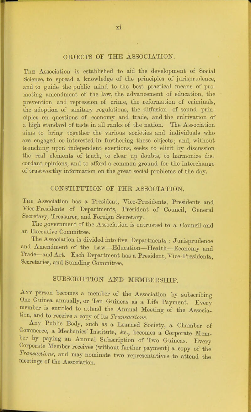 OBJECTS OF THE ASSOCIATION. The Association is established to aid the development of Social Science, to spread a knowledge of the principles of jurisprudence, and to guide the public mind to the best practical means of pro- moting amendment of the law, the advancement of education, the prevention and repression of crime, the reformation of criminals, the adoption of sanitary regulations, the diffusion of sound prin- ciples on questions of economy and trade, and the cultivation of a high standard of taste in all ranks of the nation. The Association aims to bring together the various societies and individuals who are engaged or interested in fm-thering these objects; and, without trenching upon independent exertions, seeks to elicit by discussion the real elements of truth, to clear up doubts, to harmonize dis- cordant opinions, and to afford a common ground for the interchange of trustworthy information on the great social problems of the day. CONSTITUTION OF THE ASSOCIATION. The Association has a President, Vice-Presidents, Presidents and Vice-Presidents of Departments, President of Council, General Secretary, Treasurer, and Foreign Secretary. The government of the Association is entrusted to a Council and an Executive Committee. The Association is divided into five Departments : Jurisprudence and Amendment of the Law—Education—Health—Economy and Trade—and Art. Each Department has a President, Vice-Presidents, Secretaries, and Standing Committee. SUBSCEIPTION AND MEMBERSHIP. Ant person becomes a member of the Association by subscribing One Guinea annually, or Ten Guineas as a Life Payment. Every member is entitled to attend the Annual Meeting of the Associa- tion, and to receive a copy of its Transactioiis. Any Public Body, such as a Learned Society, a Chamber of Commerce, a Mechanics' Institute, &c., becomes a Corporate Mem- ber by paying an Annual Subscription of Two Guineas. Every Corporate Member receives (without further payment) a copy of the Trmisactions, and may nominate two representatives to attend the meetings of the Association.