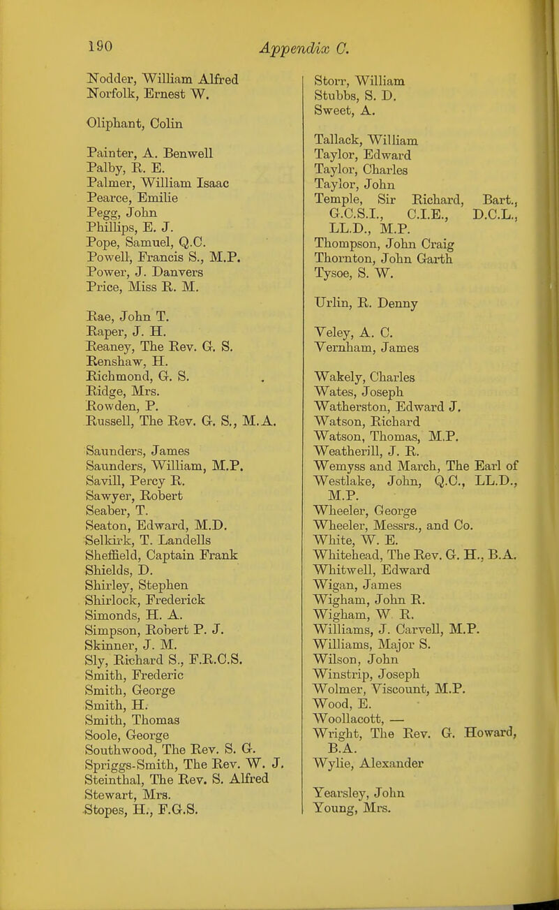 Nodder, William Alfred Norfolk, Ernest W. Oliphant, Colin Painter, A. Benwell Palby, R. E. Palmer, William Isaac Pearce, Emilie Pegg, John PhilHps, E. J. Pope, Samuel, Q.C. Powell, Francis S., M.P. Power, J. Danvers Price, Miss R. M. Rae, Jolin T, Raper, J. H. Reaney, The Rev. G. S. Renshaw, H. Richmond, G, S. Ridge, Mrs. Row den, P. Russell, The Rev. G. S., M.A. Saimders, James Saunders, William, M.P. Savill, Percy R. Sawyer, Robert Seaber, T. Seaton, Edward, M.D. Selkirk, T. Landells Sheffield, Captain Frank Shields, D. Shirley, Stephen Shirlock, Frederick Simonds, H. A. Simpson, Robert P. J. Skinner, J. M. Sly, Richard S., F.R.C.S. Smith, Frederic Smith, George Smith, H. Smith, Thomas Soole, George Southwood, The Rev. S. G. Spriggs-Smith, The Rev. W. J. Steinthal, The Rev. S. Alfred Stewart, Mrs. .Stopes, H., F.G.S. Storr, William Stubbs, S. D. Sweet, A. Tallack, William Taylor, Edward Taylor, Charles Taylor, John Temple, Sir Richard, Bart., G.C.S.I., CLE., D.C.L., LL.D., M.P. Thompson, John Craig Thornton, John Garth Tysoe, S. W. Urlin, R. Denny Yeley, A. C. Vernham, James Wakely, Charles Wates, Joseph Watherston, Edward J. Watson, Richard Watson, Thomas, M.P. Weatherill, J. R. Wemyss and March, The Earl of Westlake, John, Q.C, LL.D., M.P. Wheeler, George Wheeler, Messrs., and Co. White, W. E. Whitehead, The Rev. G. H., B.A. Whitwell, Edward Wigan, James Wigham, John R. Wigham, W R. Williams, J. Carvell, M.P. Williams, Major S. Wilson, John Winstrip, Joseph Wolmer, Viscount, M.P. Wood, E. WooUacott, — Wright, The Rev. G. Howard, B.A. Wylie, Alexander Yearsley, John Young, Mi's.