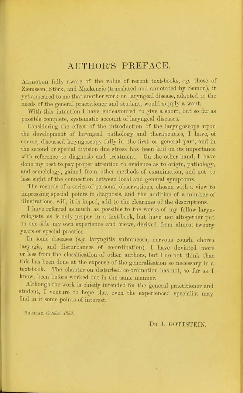 AUTHOR'S PREFACE. Although fully aware of the value of recent text-books, e.g. those of Ziemsseu, Stork, and Mackenzie (translated and annotated by Semon), it yet appeared to me that another work on laryngeal disease, adapted to the needs of the general practitioner and student, would supply a want. With this intention I have endeavoured to give a short, but so far as possible complete, systematic account of laryngeal diseases. Considering the effect of the introduction of the laryngoscope upon the development of laryngeal pathology and therapeutics, I have, of course, discussed laryngoscopy fully in the first or general part, and in the second or special division due stress has been laid on its importance with reference to diagnosis and treatment. On the other hand, I have done my best to pay proper attention to evidence as to origin, pathology, and semeiology, gained from other methods of examination, and not to lose sight of the connection between local and general symptoms. The records of a series of personal observations, chosen with a view to impressing special points in diagnosis, and the addition of a number of illustrations, will, it is hoped, add to the clearness of the descriptions. I have referred as much as possible to the works of my fellow laryn- gologists, as is only proper in a text-book, but have not altogether put on one side my own experience and views, derived from almost twenty years of special practice. In some diseases {e.g. laryngitis submucosa, nervous cough, chorea laryngis, and disturbances of co-ordination), I have deviated more or less from the classification of other authors, but I do not think that this has been done at the expense of the generalisation so necessary in a text-book. The chapter on disturbed co-ordination has not, so fal- as I know, been before worked out in the same manner. Although the work is chiefly intended for the general practitioner and student, I venture to hope that even the experienced specialist may find in it some points of interest. Breslau, Octoher 1883. Dr J. GOTTSTRIN.