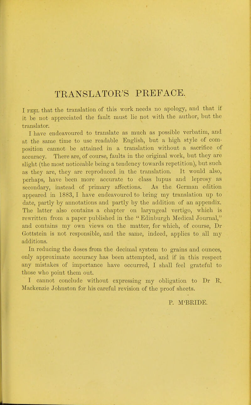 TRANSLATORS PREFACE. I FEEL that the translation of this work needs no apology, and that if it be not appreciated the fault must lie not with the author, but the translator. I have endeavoured to translate as much as possible verbatim, and at the same time to use readable English, but a high style of com- position cannot be attained in a translation without a sacrifice of accuracy. There are, of course, faults in the original work, but they are slight (the most noticeable being a tendency towards repetition), but such as they are, they are reproduced in the translation. It would also, perhaps, have been more accurate to class hipus and leprosy as secondary, instead of primary affections. As the German edition appeared in 1883,1 have endeavoured to bring my translation up to date, partly by annotations and partly by the addition of an appendix. The latter also contains a chapter on laryngeal vertigo, which is rewritten from a paper published in the  Edinburgh Medical Journal, and contains my own views on the matter, for which, of course, Dr Gottstein is not responsible, and the same, indeed, applies to all my additions. In reducing the doses from the decimal system to grains and ounces, only approximate accuracy has been attempted, and if in this respect any mistakes of importance have occurred, I shall feel grateful to those who point them out. I cannot conchide without expressing my obligation to Dr E. Mackenzie Johnston for his careful revision of the proof sheets. P. M'BEIDE.
