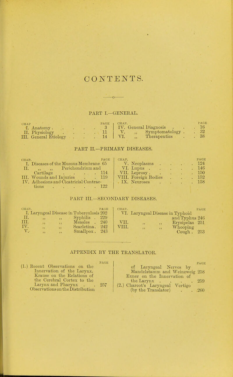 OOl^TENTS. PAET I.—GENEEAL. ■I. Anatomy . II. Physiology III. General Etiology 3 I IV. General Diagnosis 11 I V. ,, Symptomatology 14 I VI. „ Therapeutics 1>A0E 16 32 38 PART II.—PRIMARY DISEASES. CHAP. PAOE I. Diseases of the Mucous Membrane 65 II. ,, ,, Perichondrium and Cartilage . . . .114 III. Wounds and Injuries . . 119 IV. Adhesions and Cicatricial Contrac- tions ..... 122 CHAP. V. Neoijla.sms VI. Lupus . VII. Leprosy . VIII. Foreign Bodies , IX. Neuroses PAGE 124 146 150 1.52 158 PART IIL—SECONDARY DISEASES. I. Laryngeal Disease in Tuberculosis 202 II. „ „ Syphilis . 229 in. „ ,, Measles . 240 rv. ,, ,, Scarletina. 242 v.- „ ,, Smallpox. 243 VI. Laryngeal Disease in Typhoid and Typhus 246 VII. „ ,, Erysipelas 251 VIII. „ „ AVhooping Cough. 253 APPENDIX BY THE TRANSLATOR. (1.) Recent Observations on the Innervation of the Larynx. ICrause on the Relations of the Cerebral Cortex to tlie Larynx and Pharynx Observations on tlie Distribution 257 (2. PAGE of Laryngeal Nerves by Mandelstamm and NVeinzwcig 258 Exner on the Innervation of tlie Larynx .... 259 Charcot's Laryngeal Vertigo (by the Translator) . . 260