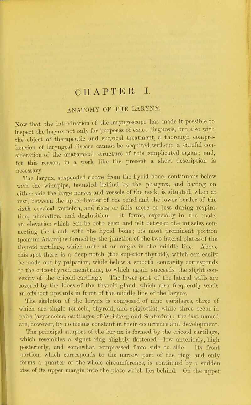 CHAPTER I. ANATOMY OF THE LARYNX. Now that the introduction of the laryngoscope has made it possible to inspect the larynx not only for purposes of exact diagnosis, but also with the object of therapeutic and surgical treatment, a thorough compre- hension of laryngeal disease cannot be acquired Avithout a careful con- sideration of the anatomical structure of this complicated organ; and, for this reason, in a work like the present a short description is necessary. The larynx, suspended above from the hyoid bone, continuous below with the windpipe, bounded behind by the pharynx, and having on either side the large nerves and vessels of the neck, is situated, when at rest, between the upper border of the third and the lower border of the sixth cervical vertebra, and rises or falls more or less diiring respira- tion, phonation, and deglutition. It forms, especially in the male, an elevation which can be both seen and felt between the muscles con- necting the trunk with the hyoid bone; its most prominent portion (pomum Adami) is formed by the junction of the two lateral plates of the thyroid cartilage, which unite at an angle in the middle line. Above this spot there is a deep notch (the superior thyroid), which can easily be made out by palpation, while below a smooth concavity corresponds to the crico-thyroid membrane, to which again succeeds the slight con- vexity of the cricoid cartilage. The lower part of the lateral walls are covered by the lobes of the thyroid gland, which also frequently sends an offshoot upwards in front of the middle line of the larynx. The skeleton of the larynx is composed of nine cartilages, three of which are single (cricoid, thyroid, and epiglottis), while three occur in pairs (arytenoids, cartilages of Wrisberg and Santorini) ; the last named are, however, by no means constant in their occurrence and development. The principal support of the larynx is formed by the cricoid cartilage, which resembles a signet ring slightly flattened—low anteriorly, high posteriorly, and somewliat compressed from side to side. Its front portion, which corresponds to the narrow part of the ring, and only forms a quarter of the whole circumference, is continued by a sudden rise of its upper margin into the plate which lies behind. On the upper