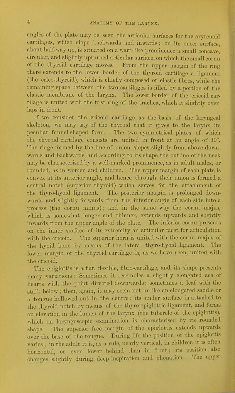 angles of the plate may be seen the ai-ticular surfaces for tiie aiytenoid cartilages, which slope backwards and inwards; on its outer surface, aljout half-waj' up, is situated on a M-art-like prominence a small concave, circular, and slightly upturned articular surface, on which the small conui of the thyroid cartilage moves. From the upper margin of the ring there extends to the lower border of the thyroid cartilage a ligament (the crico-thyroid), which is chiefly composed of elastic filn-es, while the remaining space between the two cartilages is filled by a portion of the elastic membrane of the larynx. The lower border of the cricoid car- tilage is united with the first ring of the trachea, which it slightly over- laps in front. If we consider the cricoid cartilage as the basis of the laryngeal skeleton, we may siiy of the thyroid that it gives to the larynx its peculiar funnel-shaped form. The two symmetrical plates of wliich the thyroid cartilage consists are united in front at an angle of 90°. The ridge formed by the line of union slopes slightly from above down- wards and backwards, and according to its shape the outline of the neck may be characterised by a well-marked prominence, as in adult males, or rounded, as in women and children. The upper margin of each plate is convex at its anterior angle, and hence through their union is formed a central notch (superior thyroid) which serves for the attachment of the thyro-hyoid ligament. The posterior margin is prolonged down- Avards and slightly forwards from the inferior angle of each side into a process (the cornu minus); and in the same Avay the cornu ' majus, which is somewhat longer and thinner, extends upwards and sliglitlj- inwards from the upper angle of the plate. The inferior cornu presents on the inner surface of its extremity an articular facet for articulation with the cricoid. The superior horn is united with the comu majus of the hyoid bone by means of the lateral thyro-hyoid ligament. The lower margin of the thyroid cartilage is, as we have seen, united with the cricoid. The epiglottis is a flat, flexible, fibro-cartilage, and its shape presents many variations: Sometimes it resembles a slightly elongated ace of hearts with the point directed downwards; sometimes a leaf with the stalk below; then, again, it may seem not imlike an elongated saddle or a tongue hollowed out in the centre; its a\nder surface is attached to the thyroid notch by means of the thyro-epiglottic ligament, and forms an elevation in the lumen of the larynx (the tubercle of the epiglottis), Avhich on laryngoscopic examination is characterised by its rounded shape. The superior free margin of the epiglottis extends upwards over the base of the tongue. During life the position of the epiglottis varies; in the adult it is, as a rule, nearly vertical, in children it is often horizontal, or even lower behind than in front; its position also changes slightly diu-ing deep inspiration and phonation. The upper