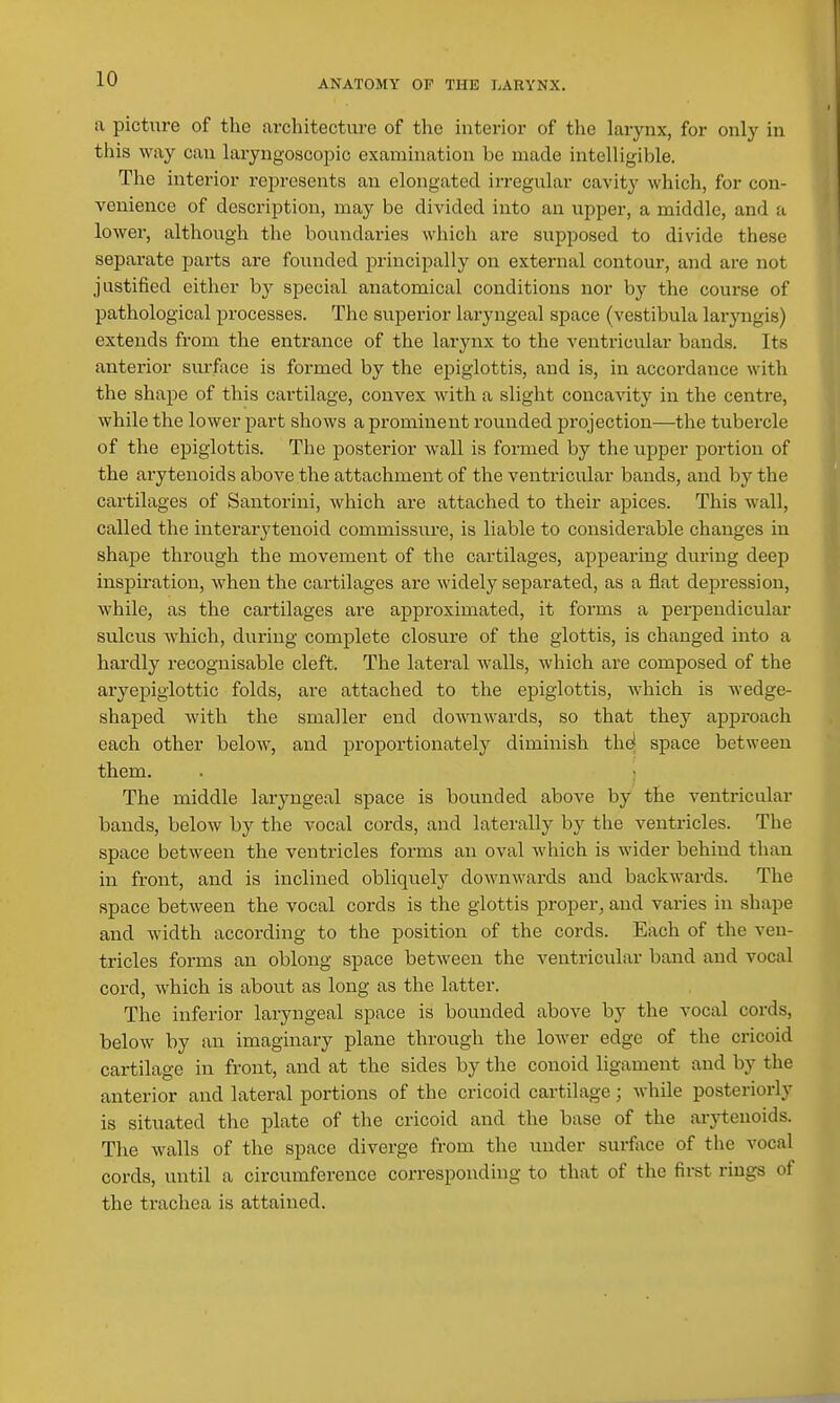 a picture of the architecture of the interior of the larynx, for only in this way can laryngoscopic examination be made intelligible. The interior represents an elongated irregular cavity which, for con- venience of description, may be divided into an upper, a middle, and a lower, although the boundaries which are supposed to divide these separate parts are founded principally on external contour, and are not justified either by special anatomical conditions nor by the course of pathological processes. The superior laryngeal space (vestibula laryngis) extends from the entrance of the larynx to the ventricular bands. Its anterior surface is formed by the epiglottis, and is, in accordance with the shape of this cartilage, convex with a slight concavity in the centre, while the lower part shows a prominent rounded projection—the tubercle of the epiglottis. The posterior wall is formed by the upper portion of the arytenoids above the attachment of the ventricular bands, and by the cartilages of Santorini, which ai'e attached to their apices. This wall, called the interarj'tenoid commissure, is liable to considerable changes in shape through the movement of the cartilages, appearing during deep inspiration, when the cartilages are widely separated, as a flat depression, while, as the cartilages are approximated, it forms a perpendicular sulcus Avhich, during complete closure of the glottis, is changed into a hardly recognisable cleft. The latei'al walls, which are composed of the aryepiglottic folds, are attached to the epiglottis, which is wedge- shaped with the smaller end downwards, so that they approach each other below, and proportionately diminish th^ space between them. . ; The middle laryngeal space is bounded above by the ventricular bands, below by the vocal cords, and laterally by the ventricles. The space between the ventricles forms an oval which is wider behind than in front, and is inclined obliquely downwards and backwards. The space between the vocal cords is the glottis proper, and varies in shape and width according to the position of the cords. Each of the ven- tricles forms an oblong space between the ventricular band and vocal cord, which is about as long as the latter. The inferior laryngeal space is bounded above by the vocal cords, below by an imaginary plane through the lower edge of the cricoid cartilage in front, and at the sides by the conoid ligament and by the anterior and lateral portions of the cricoid cartilage; while posteriorly is situated the plate of the cricoid and the base of the arytenoids. The walls of the space diverge from the under surface of the vocal cords, until a circumference corresponding to that of the first rings of the ti'achea is attaiiaed.