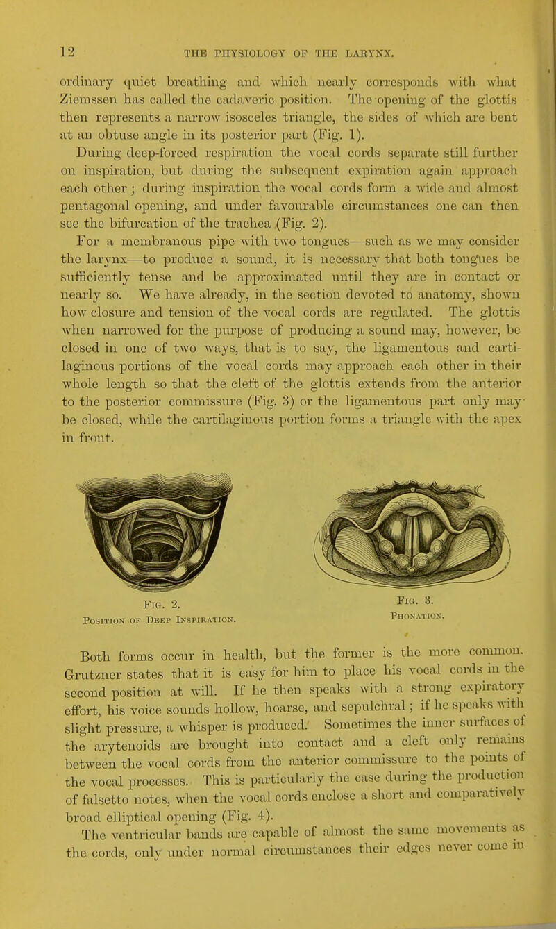 orcliuavy quiet breathing and which nearly corresponds with what Ziemssen has called the cadaveric position. The opening of the glottis then represents a narrow isosceles triangle, tlie sides of wliich are bent at an obtuse angle in its posterior part (Fig. 1). During deep-forced respiration the vocal cords separate still fuither on inspiration, but during the subsequent expiration again approach each other ; during inspiration the vocal cords form a wide and almost pentagonal opening, and under favourable circumstances one can then see the bifurcation of the trachea (Fig. 2). For a membranous pipe Avith two tongues—such as we may consider the larynx—to produce a sound, it is necessary that both tongues be sufficiently tense and be approximated until they are in contact or nearly so. We have already, in the section devoted to anatomy, shown how closure and tension of the vocal cords are regulated. The glottis when narrowed for the purpose of producing a sound may, however, be closed in one of two ways, that is to say, the ligamentous and carti- laginoiis portions of the vocal cords may approach each other in their whole length so that the cleft of the glottis extends from the anterior to the posterior commissure (Fig. 3) or the ligamentous part only may- be closed, while the cartilaginous poi-tion forms a triangle with the apex in front. Fiu. 2. Position of Deep Inspiration. Fig. 3. I'honation. Both forms occur in health, but the former is the more common. Grutzner states that it is easy for him to place his vocal cords in the second position at will. If he then speaks with a strong expiratory effort, his voice sounds hollow, hoarse, and sepulchral; if he speaks with slight pressure, a whisper is produced.' Sometimes the inner surfaces of the arytenoids are brought into contact and a cleft only remains between the vocal cords from the anterior commissure to the points of the vocal processes. This is pai-ticularly the case during the production of falsetto notes, when the vocal cords enclose a short and comparatively broad elliptical opening (Fig. 4). The ventricular bands are capable of almost the same movements as the cords, only under normal circumstances their edges never come in