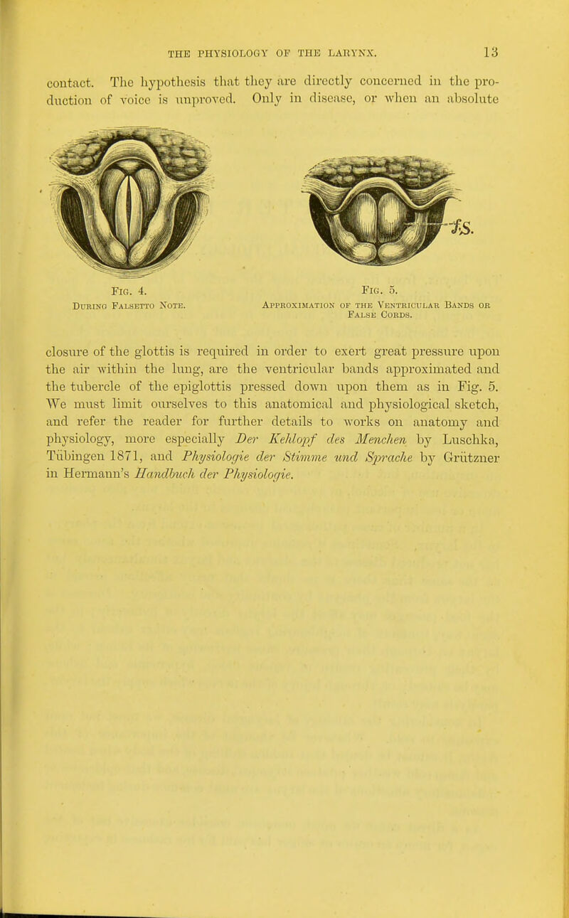 contact. The liypothcsis that they are directly concerned in the pro- duction of voice is unproTcd. Only in disease, or when an absolute Fig. 4. Fig. 5. DxmiNO Falsetto Note. Approximation of the Ventricular Bands or False Cords. closure of the glottis is required in order to exert great pressure upon the air within the lung, are the ventricular bands approximated and the tubercle of the epiglottis pressed down upon them as in Fig. 5. We must limit ourselves to this anatomical and physiological sketch, and refer the reader for further details to works on anatomy and physiology, more especially Der Kehlo23f des Mencken by Luschka, Tiibingen 1871, and Physiologie der Stimme und Sprache hy Griitzner in Hermann's Handhuch der Physiolor/ie.