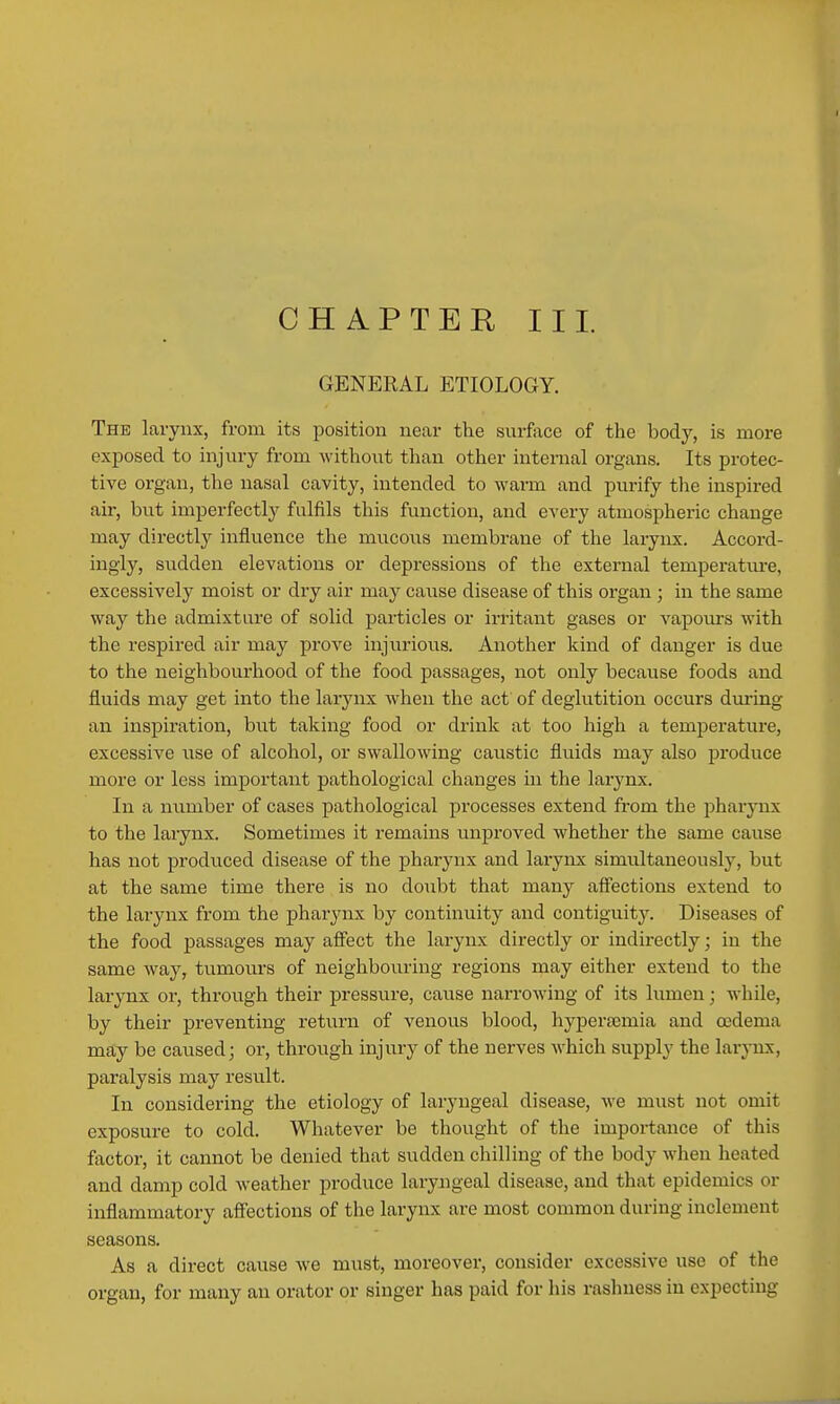 GENERAL ETIOLOGY. The larynx, from its position near the surface of the body, is more exposed to injiiry from M-ithout than other internal organs. Its protec- tive organ, the nasal cavity, intended to warm and purify the inspired air, but imperfectly fulfils this function, and every atmospheric change may directly influence the mucous membrane of the larynx. Accord- ingly, sudden elevations or depi-essions of the external temperatiu-e, excessively moist or dry air may cause disease of this organ ; in the same way the admixture of solid particles or irritant gases or vapoiurs with the respired air may prove injurious. Another kind of danger is due to the neighbourhood of the food passages, not only because foods and fluids may get into the larjaax when the act of deglutition occurs dm-ing an inspiration, but taking food or drink at too high a temj^erature, excessive use of alcohol, or swallowing caustic fluids may also produce more or less important pathological changes in the larynx. In a number of cases pathological processes extend from the pharynx to the larynx. Sometimes it remains unproved whether the same cause has not produced disease of the pharynx and larynx simultaneously, but at the same time there is no doubt that many affections extend to the larynx from the pharynx by continuity and contiguity. Diseases of the food passages may affect the larynx directly or indirectly; in the same way, tumours of neighbouring regions may either extend to the larynx or, through their pressure, cause narrowing of its lumen; while, by their preventing return of venous blood, hj^persemia and oedema may be caused; or, through injury of the nerves which supply the larynx, paralysis may result. In considering the etiology of laryngeal disease, we must not omit exposure to cold. Whatever be thought of the importance of this factor, it cannot be denied that sudden chilling of the body when heated and damp cold weather produce laryjigeal disease, and that epidemics or inflammatory affections of the larynx are most common during inclement seasons. As a direct cause we must, moreover, consider excessive use of the organ, for many an orator or singer has paid for his raslmess in expecting