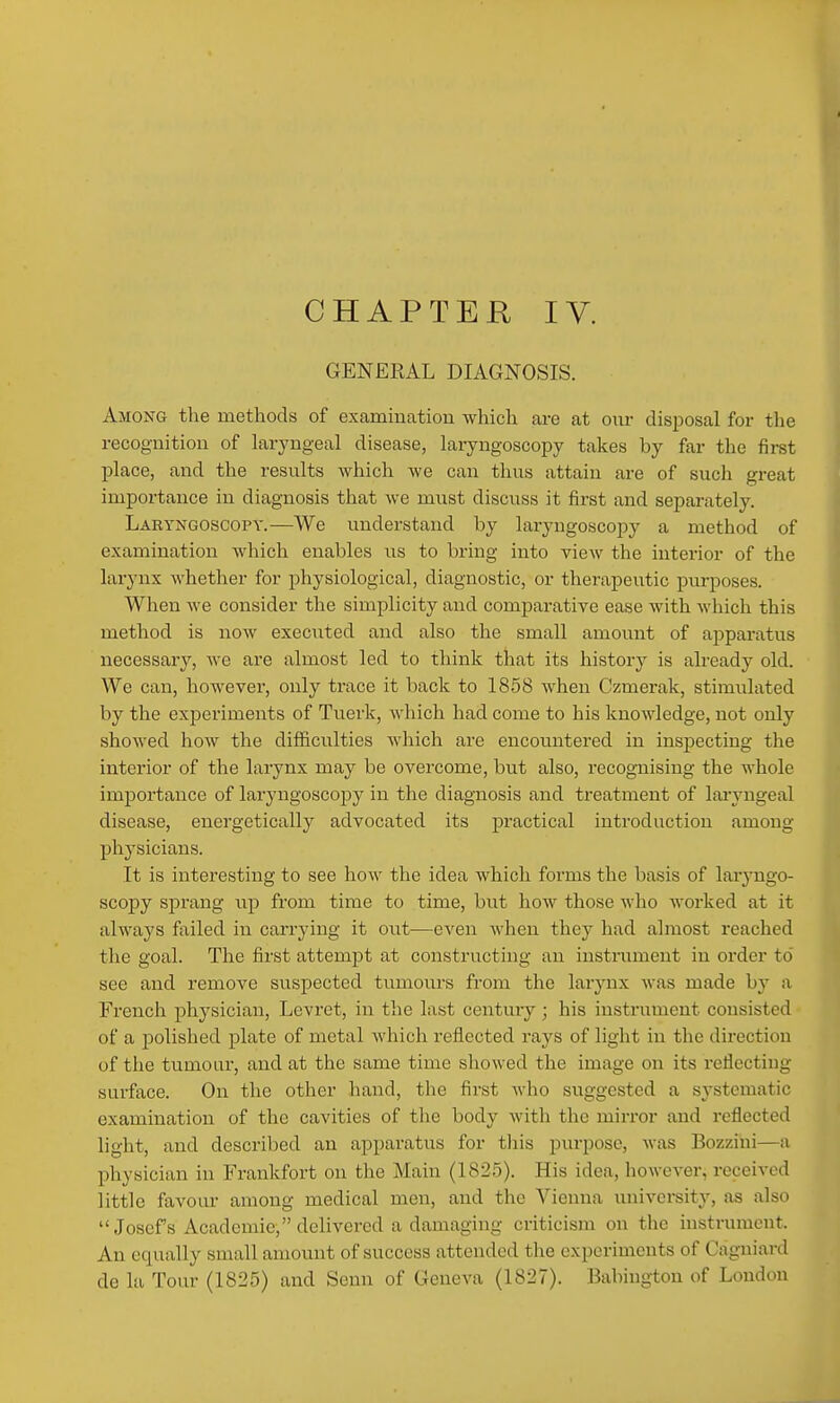 GENERAL DIAGNOSIS. Among the methods of examination which are at our disposal for the recognition of laryngeal disease, laryngoscopy takes by far the first place, and the results which we can thus attain are of such great importance in diagnosis that we must discuss it first and separately. Laryngoscopy.—We understand by laryngoscopy a method of examination which enables ns to bring into view the interior of the larynx whether for physiological, diagnostic, or therapeutic purposes. When we consider the simplicity and comparative ease with which this method is now executed and also the small amount of apparatus necessary, we are almost led to think that its history is already old. We can, however, only trace it back to 1858 when Czmerak, stimulated by the experiments of Tuerk, which had come to his knowledge, not only showed how the difficulties Avhich are encountered in inspecting the interior of the larynx may be overcome, but also, recognising the whole importance of laryngosco^Dy in the diagnosis and treatment of laryngeal disease, energetically advocated its practical introduction among physicians. It is intei'esting to see how the idea which forms the basis of laryngo- scopy sprang up from time to time, but how those who worked at it alwaj's failed in carrying it out—even when they had almost reached the goal. The first attempt at constructing an instrument in order to see and remove suspected tumours from the larynx was made by a French physician, Levret, in the last century; his instrument consisted of a polished plate of metal which reflected rays of light in the direction of the tumour, and at the same time showed the image on its reflecting surface. On the other hand, the first who suggested a systematic examination of the cavities of the body with the mirror and reflected light, and described an apparatus for tliis purpose, was Bozzini—a physician in Frankfort on the Main (182.5). His idea, however, received little favour among medical men, and the Vienna university, as also Josef's Academic, delivered a damaging criticism on tlic instrument. An equally small amount of success attended the experiments of Cagniard de la Tour (1825) and Senn of Geneva (1827). Babiugton of London