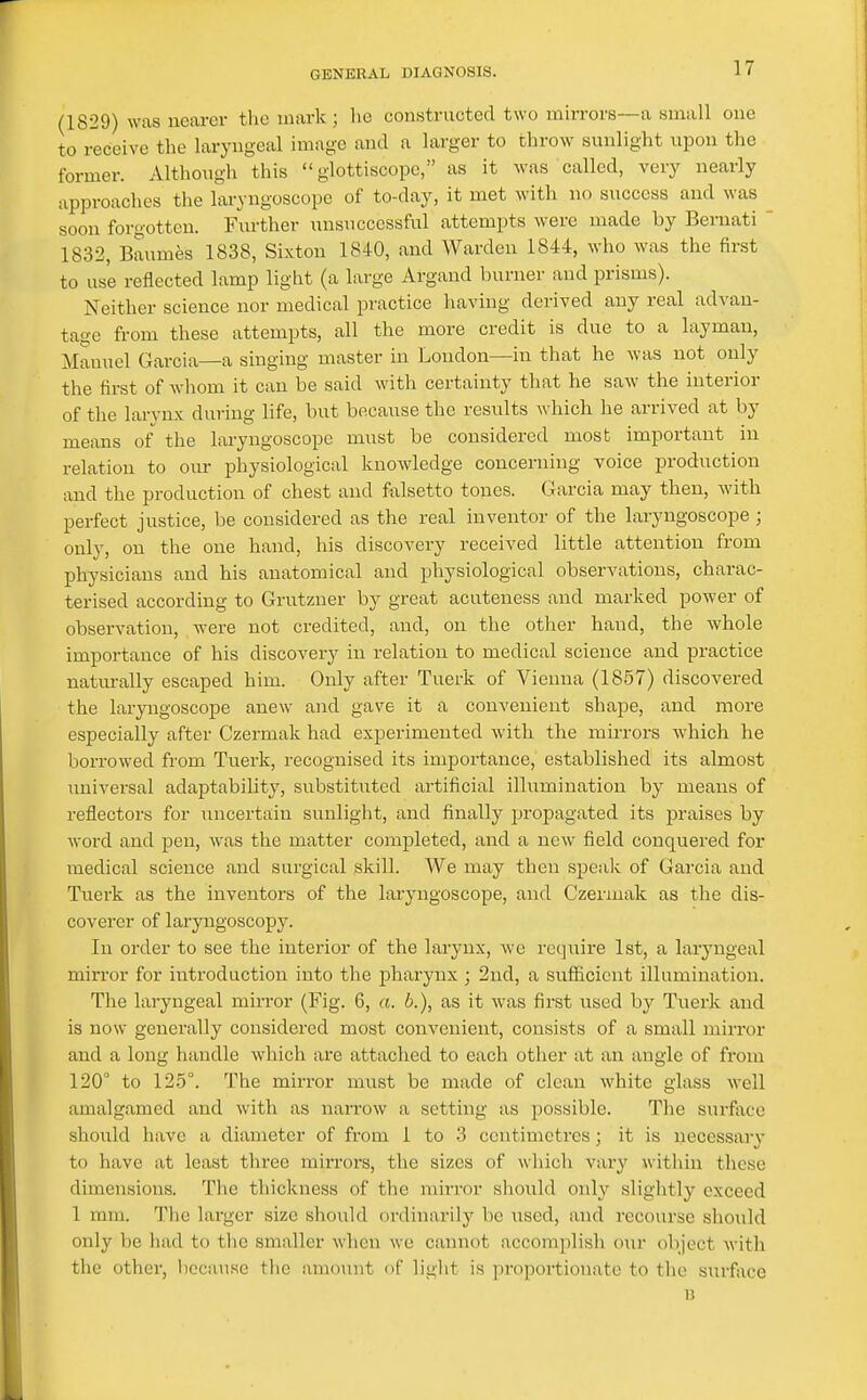 (1829) was nearer the mark; he constructed two mirrors—a small one to receive the laryngeal image and a larger to throw sunlight upon the former. Although this  glottiscopc, as it was called, very nearly approaches the laryngoscope of to-day, it met with n<) success and was soon forgotten. Further unsuccessful attempts were made by Bernati ' 1832, Baumfes 1838, Sixton 1840, and AYarden 1844, who was the first to use reflected lamp light (a large Argand burner and prisms). Neither science nor medical practice having derived any real advan- tage from these attempts, all the more credit is due to a layman, Manuel Garcia—a singing master in London—in that he was not only the first of Avhom it can be said with certainty that he saw the interior of the larvux during life, but because the results which he arrived at by means of the laryngoscope must be considered most important in relation to our physiological knowledge concerning voice production and the production of chest and falsetto tones. Garcia may then, with perfect justice, be considered as the real inventor of the laryngoscope; only, on the one hand, his discovery received little attention from physicians and his anatomical and physiological observations, charac- terised according to Grutzuer by great acuteness and marked power of observation, were not credited, and, on the other hand, the whole importance of his discovery in relation to medical science and practice naturally escaped him. Only after Tuerk of Vienna (1857) discovered the laryngoscope anew and gave it a convenient shape, and more especially after Czermak had experimented with the mirrors which he borrowed from Tuerk, recognised its importance, established its almost imiversal adaptability, substiti;ted artificial illumination by means of reflectors for uncertain sunlight, and finally propagated its praises by word and pen, was the matter completed, and a new field conquered for medical science and surgical skill. We may then speak of Garcia and Tuerk as the inventors of the laryngoscope, and Czermak as the dis- coverer of laryngoscopy. In order to see the interior of the larynx, we require 1st, a laryngeal mirror for introduction into the pharynx ; 2nd, a sufficient illumination. The laryngeal mirror (Fig. 6, a. b.), as it was first used by Tuerk and is now generally considered most convenient, consists of a small mirror and a long handle which are attached to each other at an angle of from 120° to 12.5°. The mirror must be made of clean white glass well amalgamed and with as narrow a setting as possible. The surfiice should have a diameter of from 1 to 3 centimetres; it is necessary to have at least three mirrors, the sizes of which vary within these dimensions. The thickness of the mirror should only slightly exceed 1 mm. The larger size should ordinarily be used, and recourse should only be had to the smaller when we cannot accomplish o\ir object M-ith the other, l)ecause tlie amount nf light is proportionate to the surface B