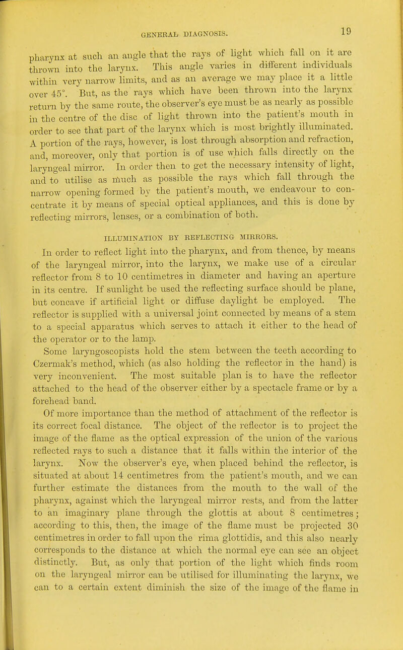 pharynx at such an angle that the rays of light which fall on it are thrown into the larynx. This angle varies in different individuals within very narrow limits, and as an average we may place it a little over 45°. But, as the rays which have been thrown into the larynx return by the same route, the observer's eye nnist be as nearly as possible in the centre of the disc of light thrown into the patient's mouth in order to see that part of the larynx which is most brightly illuminated. A portion of the rays, however, is lost through absorption and refraction, and, moreover, only that portion is of use whicli falls directly on the laryngeal mirror. In order then to get the necessary intensity of light, and to utilise as nluch as possible the rays which, fall through the naiTOw opening formed by the patient's mouth, we endeavour to con- centrate it by means of special optical appliances, and this is done by reflecting mirrors, lenses, or a combination of both. ILLUMINATION BY REFLECTING MIRRORS. In order to reflect light into the pharynx, and from thence, by means of the laryngeal mirror, into the larynx, we make use of a circular reflector from 8 to 10 centimetres in diameter and having an aperture in its centre. If sunlight be used the reflecting surface should be plane, but concave if artificial light or diftuse daylight be employed. The reflector is supplied with a universal joint connected by means of a stem to a special apparatus which serves to attach it either to the head of the operator or to the lamp. Some laryngoscopists hold the stem between the teeth according to Czermak's method, which (as also holding the reflector in the hand) is very inconvenient. The most suitable plan is to have the reflector attached to the head of the observer either by a spectacle frame or by a forehead band. Of more importance than the method of attachment of the reflector is its correct focal distance. The object of the reflector is to project the image of the flame as the optical expression of the union of the various reflected rays to such a distance that it falls within the interior of the larynx. Now the observer's eye, when placed behind the reflector, is situated at aboiit 14 centimetres from the patient's mouth, and we can further estimate the distances from the mouth to the wall of the pharynx, against which the laryngeal mirror rests, and from the latter to an imaginary plane through the glottis at about 8 centimetres; according to this, then, the image of the flame must be projected 30 centimetres in order to fall upon the rima glottidis, and this also nearly corresponds to the distance at which the normal eye can see an object distinctly. But, as only that portion of the light which finds room on the laryngeal mirror can be utilised for illuminating the larynx, we can to a certain extent diminish the size of the image of the flame in