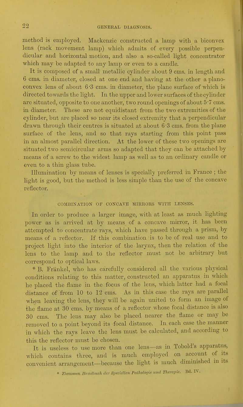 method is employed. Mackenzie constructed a lamp with a biconvex lens (rack movement lamp) which admits of every possible perpen- diciilar and hoi-izontal motion, and also a so-called light concentrator which may be adapted to any lamp or even to a candle. It is composed of a small metallic cylinder about 9 cms. in length and 6 cms. in diameter, closed at one end and having at the other a plano- convex lens of about 6*3 cms. in diameter, the plane surface of Avhich is directed towards the light. In the upper and lower surfaces of the cylinder arc situated, opposite to one another, two round openings of about 5*7 cms. in diameter. These are not equidistant from the two extremities of the cylinder, but are placed so near its closed extremity that a perpendicular drawn through their centres is situated at about 6 3 cms. from the plane surface of the lens, and so that rays starting from this point pass in an almost parallel direction. At the lower of these two openings are situated two semicircular arms so adapted that they can be attached by means of a screw to the widest lamp as well as to an ordinary candle or even to a thin glass ttibe. Illumination b}' means of lenses is specially preferred in France ; the light is good, but the method is less simple than the nse of the concave reflector. COMBINATION OF CONCAVE MIRRORS WITH LENSES. In order to produce a larger image, with at least as much lighting power as is arri\'ed at by means of a concave mirror, it has been attempted to concentrate rays, which have passed through a prism, by means of a reflector. If this combination is to be of real use and to project light into the interior of the larynx, then the relation of the lens to the lamp and to the reflector must not be arbitrary but correspond to optical laws. *B. Frankel, who has carefully considered all the various physical conditions relating to this matter^ constructed an apparatus in which he placed the flame in the focus of the lens, which latter had a focal distance of from 10 to 12 cms. As in this case the rays are parallel when leaving the lens, they will be again united to form an image of the flame at 30 cms. by means of a reflector whose focal distance is also 30 cms. The lens may also be placed nearer the flame or may be removed to a point beyond its focal distance. In each case the manner in which the rays leave the lens must be calculated, and according to this the reflector must be chosen. It is useless to use more than one lens—as in Tobold's apparatus, which contains three, and is much employed on account of its convenient arrangement—because the light is much diminished in its * ;5ieni8sen Handbuch dcr Specidlen Patlwlogie und Tfierapie. Bd. IV.