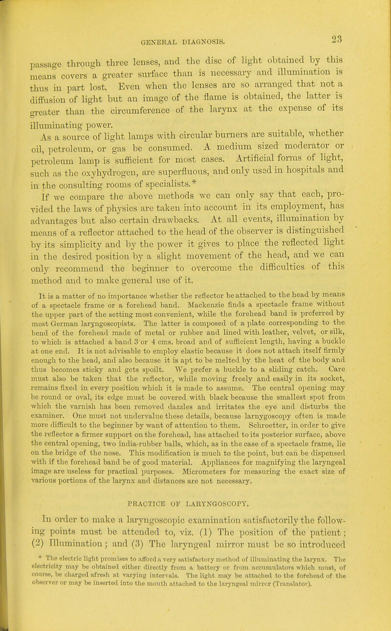 passage through three lenses, and the disc of light obtained by this means covers a greater surface than is necessary and illumination is thus in part lost. Even when the lenses are so arranged that not a diffusion of light but an image of the flame is obtained, the latter is o-reater than the circumference of the larynx at the expense of its illuminating power. As a source of light lamps with circular burners are suitable, whether oil, petroleum, or gas be consumed. A medium sized moderator or petroleum lamp is sufficient for most cases. Artificial forms of light, such as the oxyhydrogen, are superfluous, and only used in hospitals and in the consulting rooms of specialists.* If we compare the above methods we can only say that each, pro- vided the laws of physics are taken into accoxmt iu its employment, has advantages but also certain drawbacks. At all events, illumination by means of a reflector attached to the head of the observer is distinguished by its simplicity and by the power it gives to place the reflected light in the desired position by a slight movement of the head, and we can only recommend the beginner to overcome the difficulties of this method and to make general use of it. It is a matter of no importance whether the reflector be attached to the head by means of a spectacle frame or a forehead band. Mackenzie finds a spectacle frame without the upper part of the setting most convenient, while the forehead band is preferred by most German laryngoscopists. Tlie latter is composed of a plate corresponding to the bend of the forehead made of metal or rubber and lined -with leather, velvet, or silk, to which is attached a band 3 or 4 cms. broad and of sufficient length, having a buckle at one end. It is not advisable to employ elastic because it does not attach itself firmly enough to the head, and also becaiise it is apt to be melted by the heat of the body and thus becomes sticky and gets spoilt. We prefer a buclde to a sliding catch. Care must also be taken that the reflector, while moving freely and easily in its socket, remains fixed in every position which it is made to assume. The central opening may be round or oval, its edge must be covered with black because the smallest spot from which the varnish has been removed dazzles and irritates the eye and disturbs the e,\aminer. One must not undervalue these details, because larnygoscopy often is made more difficult to the beginner by want of attention to them. Schroetter, in order to give the reflector a firmer support on the forehead, has attached to its posterior surface, above the central opening, two india-rubber balls, which, as in the case of a spectacle frame, lie on the bridge of the nose. Tliis modification is miich to the point, but can be dispensed vnth if the forehead band be of good material. Appliances for magnifying tlie laryngeal image are useless for practical purposes. Micrometers for measuring the exact size of various portions of the larynx and distances are not necessary. PRACTICE OF LARYNGOSCOPY. In order to make a laryngoscopic examination satisfactorily the follow- ing points must be attended to, viz. (1) The position of the patient; (2) Illuraiuatiou; and (3) The laryngeal mirror must be so introduced * Tho electric light promises to afford ii very satisfactory method of illununatin? the larynx. The electricity may ho obtained either directly from ii battery or from accumwlators which must, of coiirse, be ciiargod afresh at varying intervals. The light may be attivcliod to the forehead of the observer or may be inserted into tlio niontli attached to the laryngeal mirror (Transl.itor).