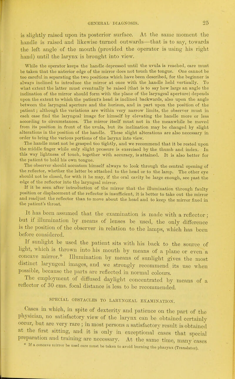 is slightly raised upon its posterior surface. At the same moment the handle is raised and likewise turned outwards—that is to say, towards the left angle of the mouth (provided the operator is using his right hand) until the larynx is brought into view. WHiile the operator keeps the handle depressed until the uvula is reached, care must be taken tliat the anterior edge of the mu-ror does not touch the tongue. One cannot be too careful in separating the two positions which have been described, for the beginner is always inclined to introduce the mirror at once ^vith the handle held vertically. To what extent the latter must eventually be raised (that is to say how large an angle the inclination of the mirror should form with the plane of the laryngeal aperture) depends upon the extent to which the i)atient's head is inclined backwards, also upon the angle between the laryngeal apertm-e and the horizon, and in part upon the ])Osition of the patient; although the variations are within very narrow limits, the observer must in each case find the laryngeal image for himself by elevating the handle more or less according to circumstances. The mirror itself must not in the meanwhile be moved from its position in front of the uvula, but its inclination may be changed by slight alterations in the position of the handle. These slight alterations are also necessary in order to bring the various portions of the larynx into view. The handle must not be grasped too tightly, and we recommend that it be rested upon the middle finger whUe only sliglit pressure is exercised by the thumb and index. In this way lightness of touch, together with accuracy, is attained. It is also better for the patient to hold his own tongue. The observer should accustom himself always to look through the central opening of the reflector, whether the latter be attached to the head or to the lamp. The other eye should not be closed, for with it he may, if the oral cavity be large enough, see past the edge of the reflector into the laryngeal mirror. If it be seen after introduction of the mirror that the illumination through faulty position or displacement of the reflector is insufficient, it is better to take out the mirror and readjiist the reflector than to move about the head and to keep the mirror fixed in the patient's throat. It has been assumed that the examination is made with a reflector; but if illumination by means of lenses be used, the only difference is the position of the observer in relation to the lamps, which has been before considered. If sunhght be used the patient sits with his back to the source of light, which is thrown into his mouth by means of a plane or even a concave mirror.* Illumination by means of sunlight gives the most distinct laryngeal images, and we strongly recommend its use when possible, because the jDarts are reflected in normal colours. The employment of diffused daylight concentrated by means of a reflector of .30 cms. focal distance is less to be recommended. SPECIAL OBSTACLES TO LARYNGEAL E.KAMINATION. Cases in which, in spite of dexterity and patience on tlic part of the physician, no satisfactory view of the larynx can be obtained certainly occur, but are very rare ; in most persons a satisfactory result is obtained at the first sitting, and it is only in exceptional cases that special preparation and training are necessary. At the same time, many cases * If a concive mirror be n.se,l cue must bo taken to avoid burning tl.e iilm.ynx (Translator).